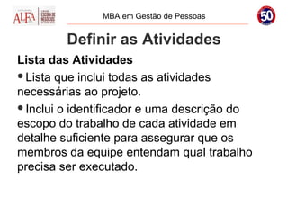 MBA em Gestão de Pessoas


        Definir as Atividades
Lista das Atividades
Lista que inclui todas as atividades
necessárias ao projeto.
Inclui o identificador e uma descrição do
escopo do trabalho de cada atividade em
detalhe suficiente para assegurar que os
membros da equipe entendam qual trabalho
precisa ser executado.
 