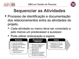 MBA em Gestão de Pessoas


       Sequenciar as Atividades
 Processo de identificação e documentação
 dos relacionamentos entre as atividades do
 projeto.
    Cada atividade ou marco deve ser conectado a
     pelo menos um predecessor e sucessor.
    Pode utilizar antecipação e espera.
 