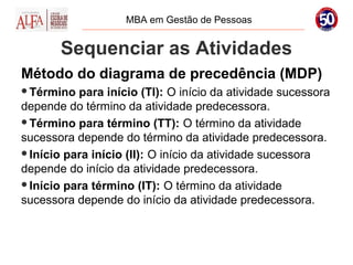 MBA em Gestão de Pessoas


       Sequenciar as Atividades
Método do diagrama de precedência (MDP)
Término  para início (TI): O início da atividade sucessora
depende do término da atividade predecessora.
Término para término (TT): O término da atividade
sucessora depende do término da atividade predecessora.
Início para início (II): O início da atividade sucessora
depende do início da atividade predecessora.
Início para término (IT): O término da atividade
sucessora depende do início da atividade predecessora.
 