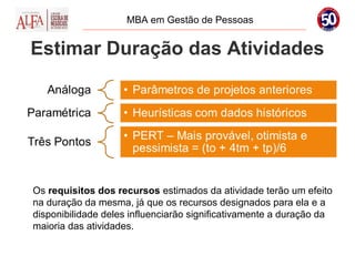 MBA em Gestão de Pessoas


Estimar Duração das Atividades




Os requisitos dos recursos estimados da atividade terão um efeito
na duração da mesma, já que os recursos designados para ela e a
disponibilidade deles influenciarão significativamente a duração da
maioria das atividades.
 