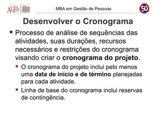 MBA em Gestão de Pessoas


     Desenvolver o Cronograma
 Processo de análise de sequências das
 atividades, suas durações, recursos
 necessários e restrições do cronograma
 visando criar o cronograma do projeto.
  O cronograma do projeto inclui pelo menos
   uma data de início e de término planejadas
   para cada atividade.
  Linha de base do cronograma inclui reservas
   de contingência.
 