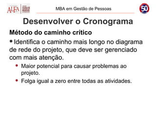 MBA em Gestão de Pessoas


     Desenvolver o Cronograma
Método do caminho crítico
Identifica o caminho mais longo no diagrama
de rede do projeto, que deve ser gerenciado
com mais atenção.
    Maior potencial para causar problemas ao
     projeto.
    Folga igual a zero entre todas as atividades.
 