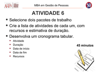MBA em Gestão de Pessoas


                       ATIVIDADE 6
 Selecione   dois pacotes de trabalho
 Crie a lista de atividades de cada um, com
  recursos e estimativa de duração.
 Desenvolva um cronograma tabular.
     Atividade
     Duração                                     45 minutos
     Data de início
     Data de fim
     Recursos
 