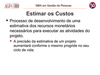 MBA em Gestão de Pessoas


            Estimar os Custos
 Processo de desenvolvimento de uma
 estimativa dos recursos monetários
 necessários para executar as atividades do
 projeto.
    A precisão da estimativa de um projeto
     aumentará conforme o mesmo progride no seu
     ciclo de vida.
 