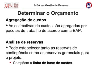 MBA em Gestão de Pessoas


       Determinar o Orçamento
Agregação de custos
As estimativas de custos são agregadas por
pacotes de trabalho de acordo com a EAP.

Análise de reservas
Pode estabelecer tanto as reservas de
contingência como as reservas gerenciais para
o projeto.
    Compõem a linha de base de custos.
 