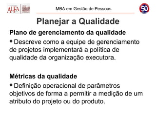 MBA em Gestão de Pessoas


         Planejar a Qualidade
Plano de gerenciamento da qualidade
Descreve como a equipe de gerenciamento
de projetos implementará a política de
qualidade da organização executora.

Métricas da qualidade
Definição operacional de parâmetros
objetivos de forma a permitir a medição de um
atributo do projeto ou do produto.
 