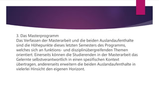 3. Das Masterprogramm
Das Verfassen der Masterarbeit und die beiden Auslandaufenthalte
sind die Höhepunkte dieses letzten Semesters des Programms,
welches sich an funktions- und disziplinübergreifenden Themen
orientiert. Einerseits können die Studierenden in der Masterarbeit das
Gelernte selbstverantwortlich in einen spezifischen Kontext
übertragen, andererseits erweitern die beiden Auslandaufenthalte in
vielerlei Hinsicht den eigenen Horizont.
 