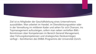 Ziel ist es Mitglieder der Geschäftsleitung eines Unternehmens
auszubilden. Man arbeitet im Handel, im Dienstleistungssektor oder
in der Verwaltung im mittleren Kader und sehen für sich Chancen, ins
Topmanagement aufzusteigen, sofern man neben vertieften BWL-
Kenntnissen über Kompetenzen im Bereich General Management,
über Führungskompetenzen und strategisches Denkvermögen
verfügt – Kernthemen des EMBA-Programms der Universität Zürich.
 
