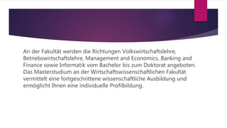 An der Fakultät werden die Richtungen Volkswirtschaftslehre,
Betriebswirtschaftslehre, Management and Economics, Banking and
Finance sowie Informatik vom Bachelor bis zum Doktorat angeboten.
Das Masterstudium an der Wirtschaftswissenschaftlichen Fakultät
vermittelt eine fortgeschrittene wissenschaftliche Ausbildung und
ermöglicht Ihnen eine individuelle Profilbildung.
 