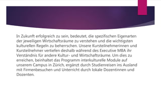 In Zukunft erfolgreich zu sein, bedeutet, die spezifischen Eigenarten
der jeweiligen Wirtschaftsräume zu verstehen und die wichtigsten
kulturellen Regeln zu beherrschen. Unsere Kursteilnehmerinnen und
Kursteilnehmer vertiefen deshalb während des Executive MBA ihr
Verständnis für andere Kultur- und Wirtschaftsräume. Um dies zu
erreichen, beinhaltet das Programm interkulturelle Module auf
unserem Campus in Zürich, ergänzt durch Studienreisen ins Ausland
mit Firmenbesuchen und Unterricht durch lokale Dozentinnen und
Dozenten.
 