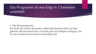 Das Programm ist wie folgt in 3 Semester
unterteilt:
1. Das Basisprogramm:
Am Ende des ersten Semesters sollen alle Studierenden auf dem
gleichen Wissensstand sein und über jene Grundlagen verfügen, die
für den weiteren Kursverlauf notwendig sind.
 