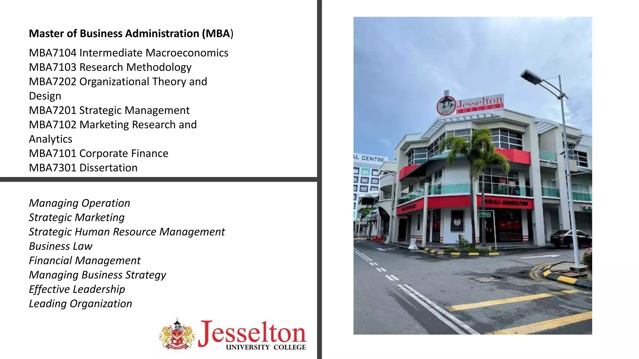 MBA7104 Intermediate Macroeconomics
MBA7103 Research Methodology
MBA7202 Organizational Theory and
Design
MBA7201 Strategic Management
MBA7102 Marketing Research and
Analytics
MBA7101 Corporate Finance
MBA7301 Dissertation
Master of Business Administration (MBA)
Managing Operation
Strategic Marketing
Strategic Human Resource Management
Business Law
Financial Management
Managing Business Strategy
Effective Leadership
Leading Organization
 