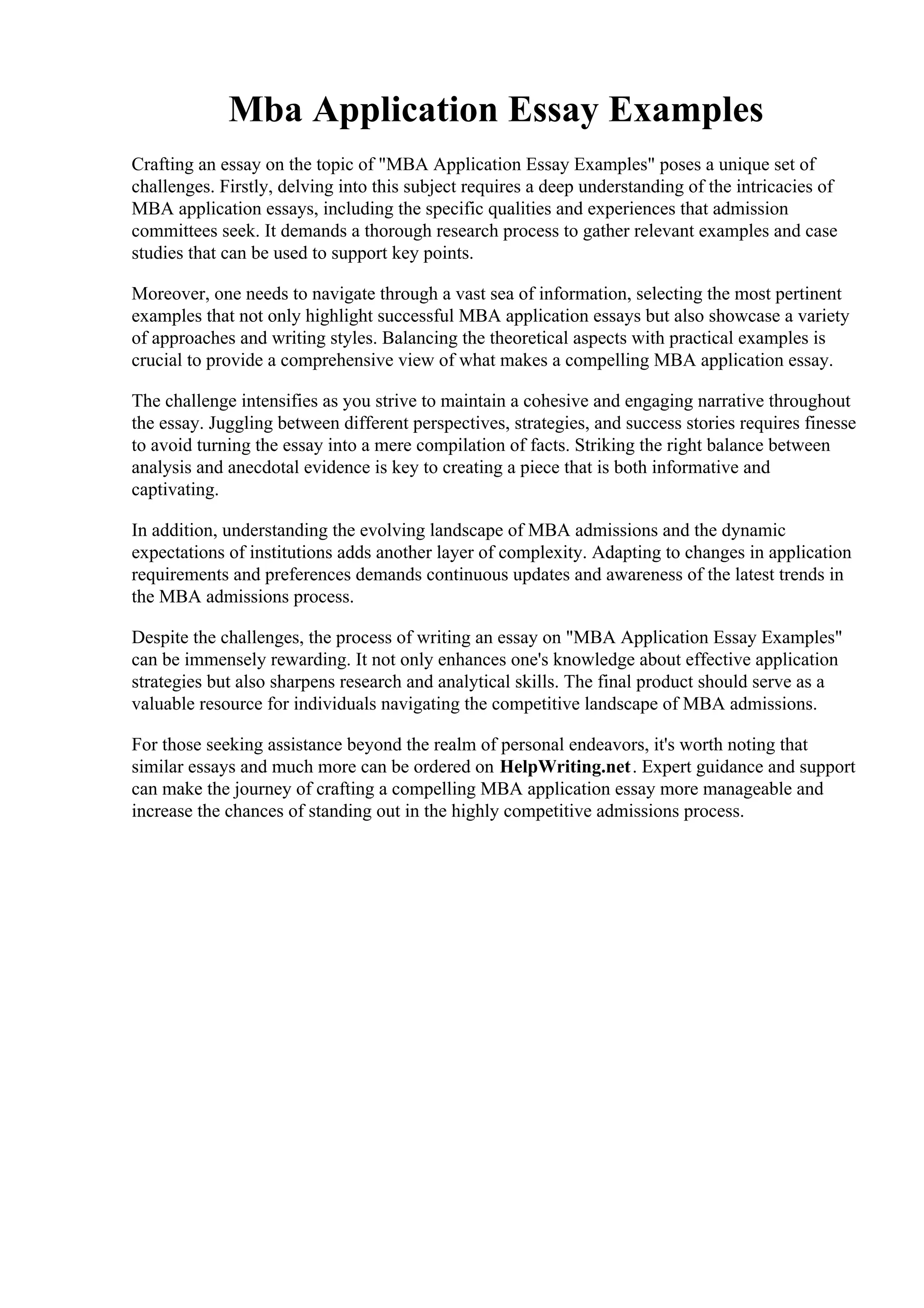 Mba Application Essay Examples
Crafting an essay on the topic of "MBA Application Essay Examples" poses a unique set of
challenges. Firstly, delving into this subject requires a deep understanding of the intricacies of
MBA application essays, including the specific qualities and experiences that admission
committees seek. It demands a thorough research process to gather relevant examples and case
studies that can be used to support key points.
Moreover, one needs to navigate through a vast sea of information, selecting the most pertinent
examples that not only highlight successful MBA application essays but also showcase a variety
of approaches and writing styles. Balancing the theoretical aspects with practical examples is
crucial to provide a comprehensive view of what makes a compelling MBA application essay.
The challenge intensifies as you strive to maintain a cohesive and engaging narrative throughout
the essay. Juggling between different perspectives, strategies, and success stories requires finesse
to avoid turning the essay into a mere compilation of facts. Striking the right balance between
analysis and anecdotal evidence is key to creating a piece that is both informative and
captivating.
In addition, understanding the evolving landscape of MBA admissions and the dynamic
expectations of institutions adds another layer of complexity. Adapting to changes in application
requirements and preferences demands continuous updates and awareness of the latest trends in
the MBA admissions process.
Despite the challenges, the process of writing an essay on "MBA Application Essay Examples"
can be immensely rewarding. It not only enhances one's knowledge about effective application
strategies but also sharpens research and analytical skills. The final product should serve as a
valuable resource for individuals navigating the competitive landscape of MBA admissions.
For those seeking assistance beyond the realm of personal endeavors, it's worth noting that
similar essays and much more can be ordered on HelpWriting.net. Expert guidance and support
can make the journey of crafting a compelling MBA application essay more manageable and
increase the chances of standing out in the highly competitive admissions process.
Mba Application Essay ExamplesMba Application Essay Examples
 