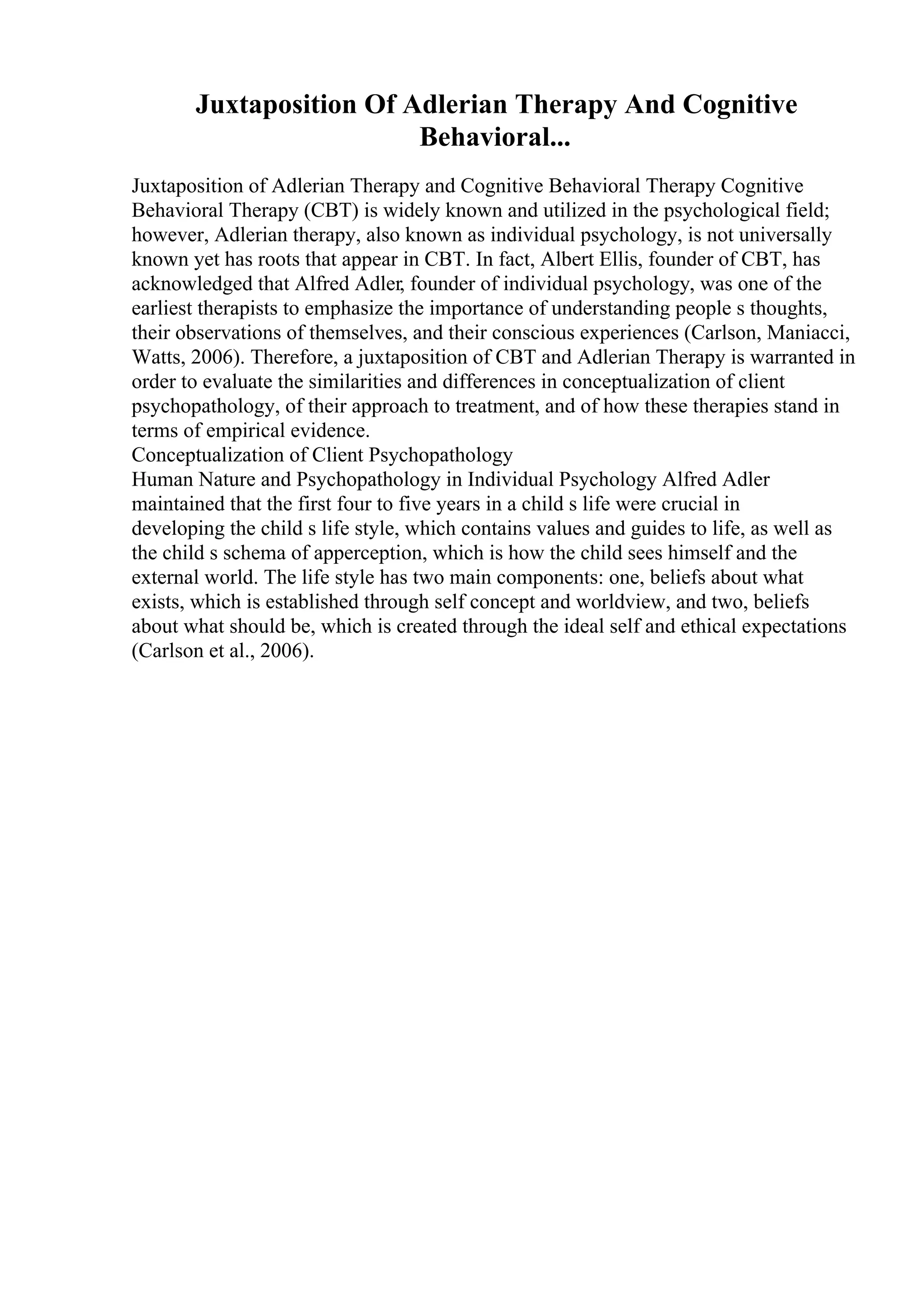Juxtaposition Of Adlerian Therapy And Cognitive
Behavioral...
Juxtaposition of Adlerian Therapy and Cognitive Behavioral Therapy Cognitive
Behavioral Therapy (CBT) is widely known and utilized in the psychological field;
however, Adlerian therapy, also known as individual psychology, is not universally
known yet has roots that appear in CBT. In fact, Albert Ellis, founder of CBT, has
acknowledged that Alfred Adler, founder of individual psychology, was one of the
earliest therapists to emphasize the importance of understanding people s thoughts,
their observations of themselves, and their conscious experiences (Carlson, Maniacci,
Watts, 2006). Therefore, a juxtaposition of CBT and Adlerian Therapy is warranted in
order to evaluate the similarities and differences in conceptualization of client
psychopathology, of their approach to treatment, and of how these therapies stand in
terms of empirical evidence.
Conceptualization of Client Psychopathology
Human Nature and Psychopathology in Individual Psychology Alfred Adler
maintained that the first four to five years in a child s life were crucial in
developing the child s life style, which contains values and guides to life, as well as
the child s schema of apperception, which is how the child sees himself and the
external world. The life style has two main components: one, beliefs about what
exists, which is established through self concept and worldview, and two, beliefs
about what should be, which is created through the ideal self and ethical expectations
(Carlson et al., 2006).
 
