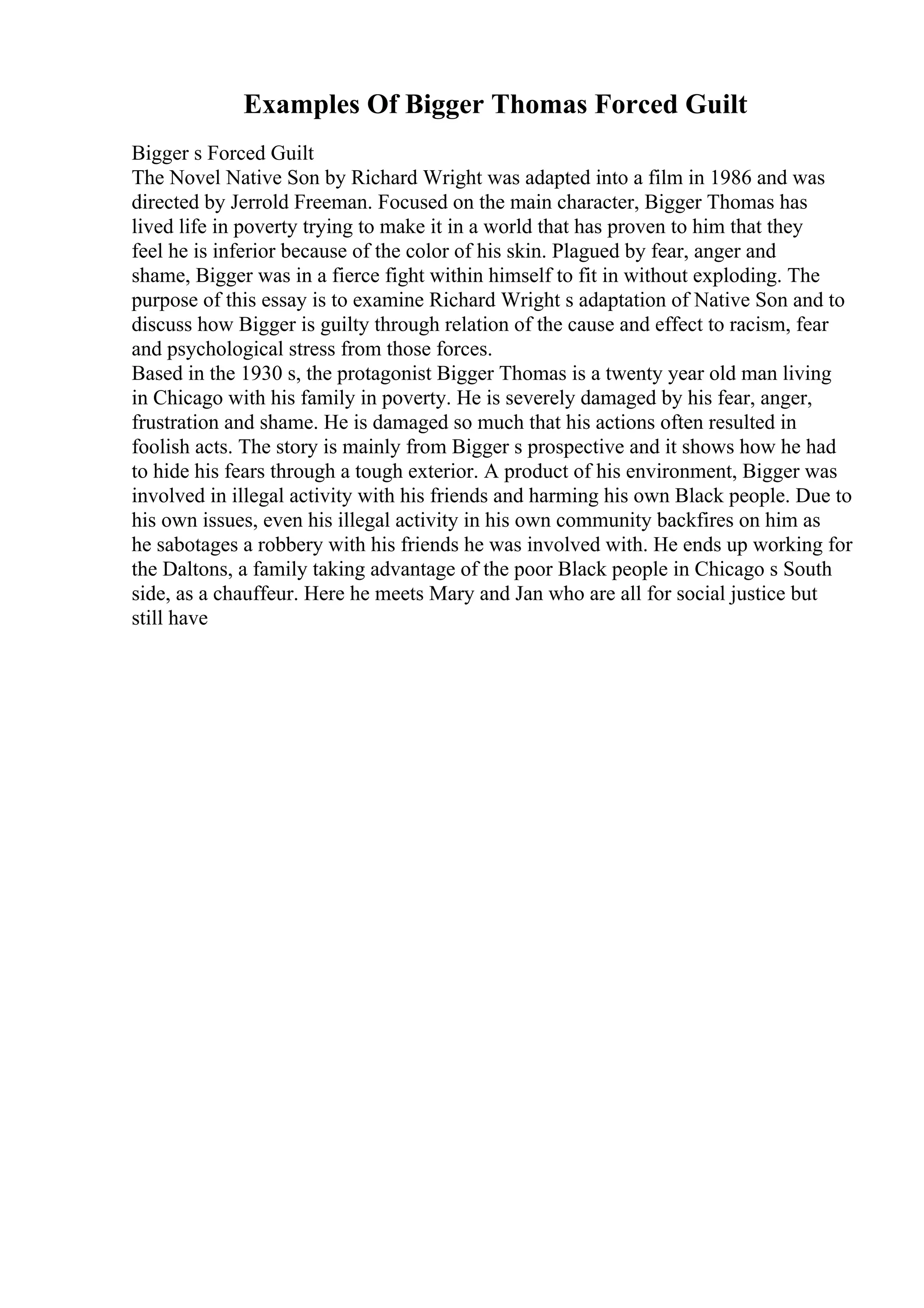 Examples Of Bigger Thomas Forced Guilt
Bigger s Forced Guilt
The Novel Native Son by Richard Wright was adapted into a film in 1986 and was
directed by Jerrold Freeman. Focused on the main character, Bigger Thomas has
lived life in poverty trying to make it in a world that has proven to him that they
feel he is inferior because of the color of his skin. Plagued by fear, anger and
shame, Bigger was in a fierce fight within himself to fit in without exploding. The
purpose of this essay is to examine Richard Wright s adaptation of Native Son and to
discuss how Bigger is guilty through relation of the cause and effect to racism, fear
and psychological stress from those forces.
Based in the 1930 s, the protagonist Bigger Thomas is a twenty year old man living
in Chicago with his family in poverty. He is severely damaged by his fear, anger,
frustration and shame. He is damaged so much that his actions often resulted in
foolish acts. The story is mainly from Bigger s prospective and it shows how he had
to hide his fears through a tough exterior. A product of his environment, Bigger was
involved in illegal activity with his friends and harming his own Black people. Due to
his own issues, even his illegal activity in his own community backfires on him as
he sabotages a robbery with his friends he was involved with. He ends up working for
the Daltons, a family taking advantage of the poor Black people in Chicago s South
side, as a chauffeur. Here he meets Mary and Jan who are all for social justice but
still have
 