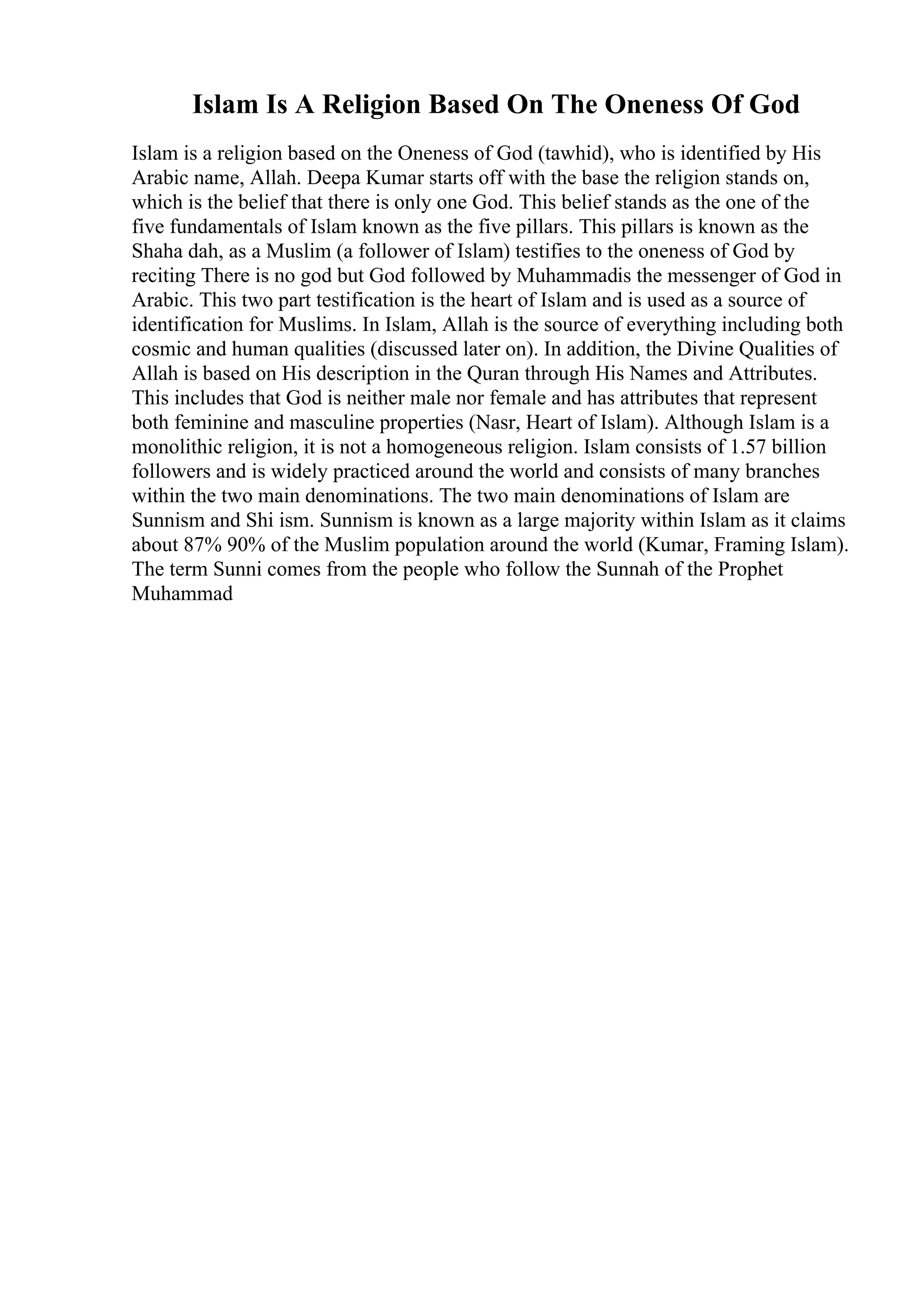 Islam Is A Religion Based On The Oneness Of God
Islam is a religion based on the Oneness of God (tawhid), who is identified by His
Arabic name, Allah. Deepa Kumar starts off with the base the religion stands on,
which is the belief that there is only one God. This belief stands as the one of the
five fundamentals of Islam known as the five pillars. This pillars is known as the
Shaha dah, as a Muslim (a follower of Islam) testifies to the oneness of God by
reciting There is no god but God followed by Muhammadis the messenger of God in
Arabic. This two part testification is the heart of Islam and is used as a source of
identification for Muslims. In Islam, Allah is the source of everything including both
cosmic and human qualities (discussed later on). In addition, the Divine Qualities of
Allah is based on His description in the Quran through His Names and Attributes.
This includes that God is neither male nor female and has attributes that represent
both feminine and masculine properties (Nasr, Heart of Islam). Although Islam is a
monolithic religion, it is not a homogeneous religion. Islam consists of 1.57 billion
followers and is widely practiced around the world and consists of many branches
within the two main denominations. The two main denominations of Islam are
Sunnism and Shi ism. Sunnism is known as a large majority within Islam as it claims
about 87% 90% of the Muslim population around the world (Kumar, Framing Islam).
The term Sunni comes from the people who follow the Sunnah of the Prophet
Muhammad
 