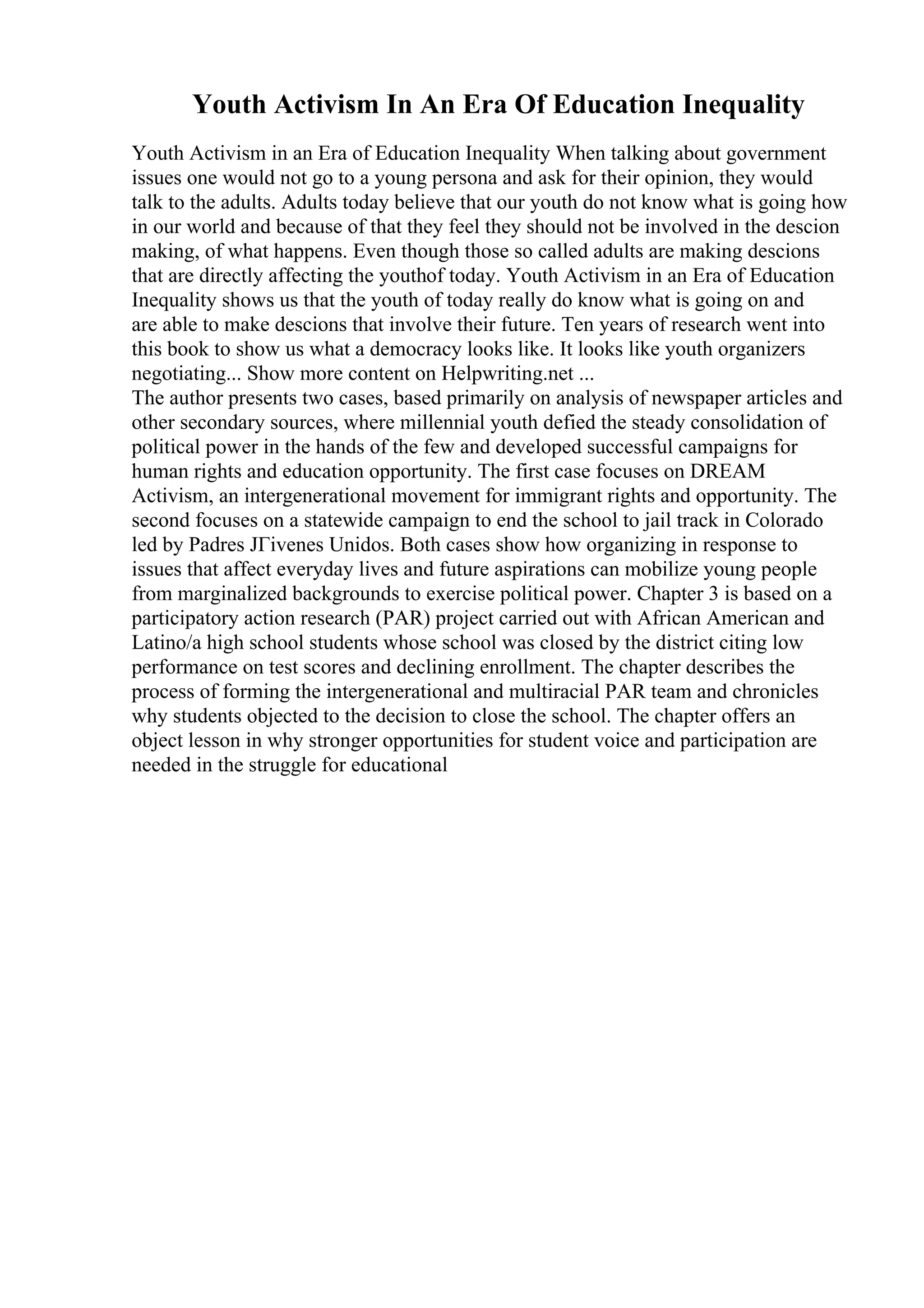 Youth Activism In An Era Of Education Inequality
Youth Activism in an Era of Education Inequality When talking about government
issues one would not go to a young persona and ask for their opinion, they would
talk to the adults. Adults today believe that our youth do not know what is going how
in our world and because of that they feel they should not be involved in the descion
making, of what happens. Even though those so called adults are making descions
that are directly affecting the youthof today. Youth Activism in an Era of Education
Inequality shows us that the youth of today really do know what is going on and
are able to make descions that involve their future. Ten years of research went into
this book to show us what a democracy looks like. It looks like youth organizers
negotiating... Show more content on Helpwriting.net ...
The author presents two cases, based primarily on analysis of newspaper articles and
other secondary sources, where millennial youth defied the steady consolidation of
political power in the hands of the few and developed successful campaigns for
human rights and education opportunity. The first case focuses on DREAM
Activism, an intergenerational movement for immigrant rights and opportunity. The
second focuses on a statewide campaign to end the school to jail track in Colorado
led by Padres JГіvenes Unidos. Both cases show how organizing in response to
issues that affect everyday lives and future aspirations can mobilize young people
from marginalized backgrounds to exercise political power. Chapter 3 is based on a
participatory action research (PAR) project carried out with African American and
Latino/a high school students whose school was closed by the district citing low
performance on test scores and declining enrollment. The chapter describes the
process of forming the intergenerational and multiracial PAR team and chronicles
why students objected to the decision to close the school. The chapter offers an
object lesson in why stronger opportunities for student voice and participation are
needed in the struggle for educational
 