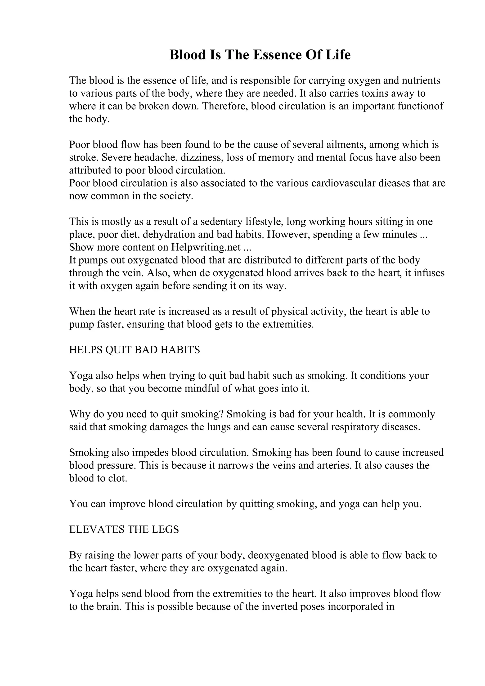 Blood Is The Essence Of Life
The blood is the essence of life, and is responsible for carrying oxygen and nutrients
to various parts of the body, where they are needed. It also carries toxins away to
where it can be broken down. Therefore, blood circulation is an important functionof
the body.
Poor blood flow has been found to be the cause of several ailments, among which is
stroke. Severe headache, dizziness, loss of memory and mental focus have also been
attributed to poor blood circulation.
Poor blood circulation is also associated to the various cardiovascular dieases that are
now common in the society.
This is mostly as a result of a sedentary lifestyle, long working hours sitting in one
place, poor diet, dehydration and bad habits. However, spending a few minutes ...
Show more content on Helpwriting.net ...
It pumps out oxygenated blood that are distributed to different parts of the body
through the vein. Also, when de oxygenated blood arrives back to the heart, it infuses
it with oxygen again before sending it on its way.
When the heart rate is increased as a result of physical activity, the heart is able to
pump faster, ensuring that blood gets to the extremities.
HELPS QUIT BAD HABITS
Yoga also helps when trying to quit bad habit such as smoking. It conditions your
body, so that you become mindful of what goes into it.
Why do you need to quit smoking? Smoking is bad for your health. It is commonly
said that smoking damages the lungs and can cause several respiratory diseases.
Smoking also impedes blood circulation. Smoking has been found to cause increased
blood pressure. This is because it narrows the veins and arteries. It also causes the
blood to clot.
You can improve blood circulation by quitting smoking, and yoga can help you.
ELEVATES THE LEGS
By raising the lower parts of your body, deoxygenated blood is able to flow back to
the heart faster, where they are oxygenated again.
Yoga helps send blood from the extremities to the heart. It also improves blood flow
to the brain. This is possible because of the inverted poses incorporated in
 