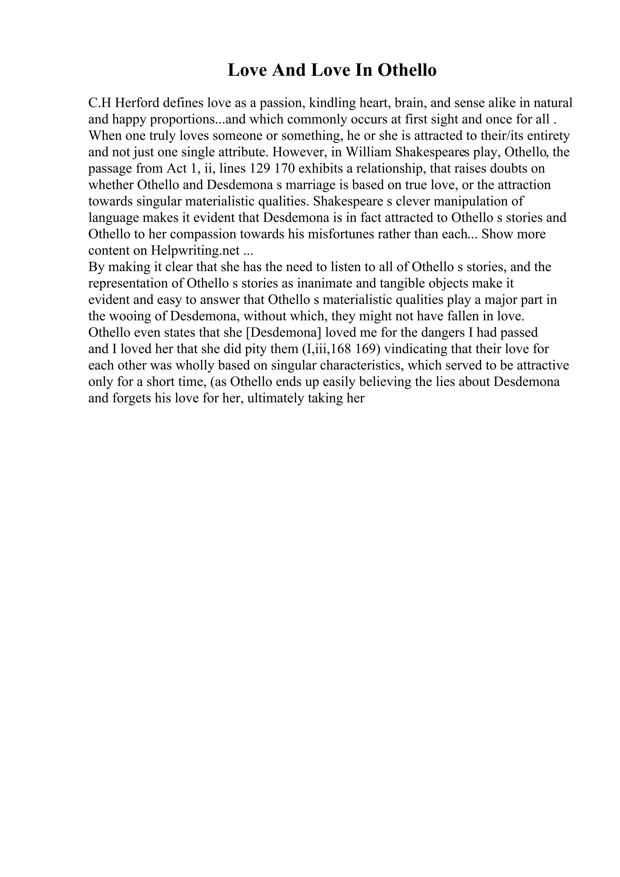Love And Love In Othello
C.H Herford defines love as a passion, kindling heart, brain, and sense alike in natural
and happy proportions...and which commonly occurs at first sight and once for all .
When one truly loves someone or something, he or she is attracted to their/its entirety
and not just one single attribute. However, in William Shakespeares play, Othello, the
passage from Act 1, ii, lines 129 170 exhibits a relationship, that raises doubts on
whether Othello and Desdemona s marriage is based on true love, or the attraction
towards singular materialistic qualities. Shakespeare s clever manipulation of
language makes it evident that Desdemona is in fact attracted to Othello s stories and
Othello to her compassion towards his misfortunes rather than each... Show more
content on Helpwriting.net ...
By making it clear that she has the need to listen to all of Othello s stories, and the
representation of Othello s stories as inanimate and tangible objects make it
evident and easy to answer that Othello s materialistic qualities play a major part in
the wooing of Desdemona, without which, they might not have fallen in love.
Othello even states that she [Desdemona] loved me for the dangers I had passed
and I loved her that she did pity them (I,iii,168 169) vindicating that their love for
each other was wholly based on singular characteristics, which served to be attractive
only for a short time, (as Othello ends up easily believing the lies about Desdemona
and forgets his love for her, ultimately taking her
 