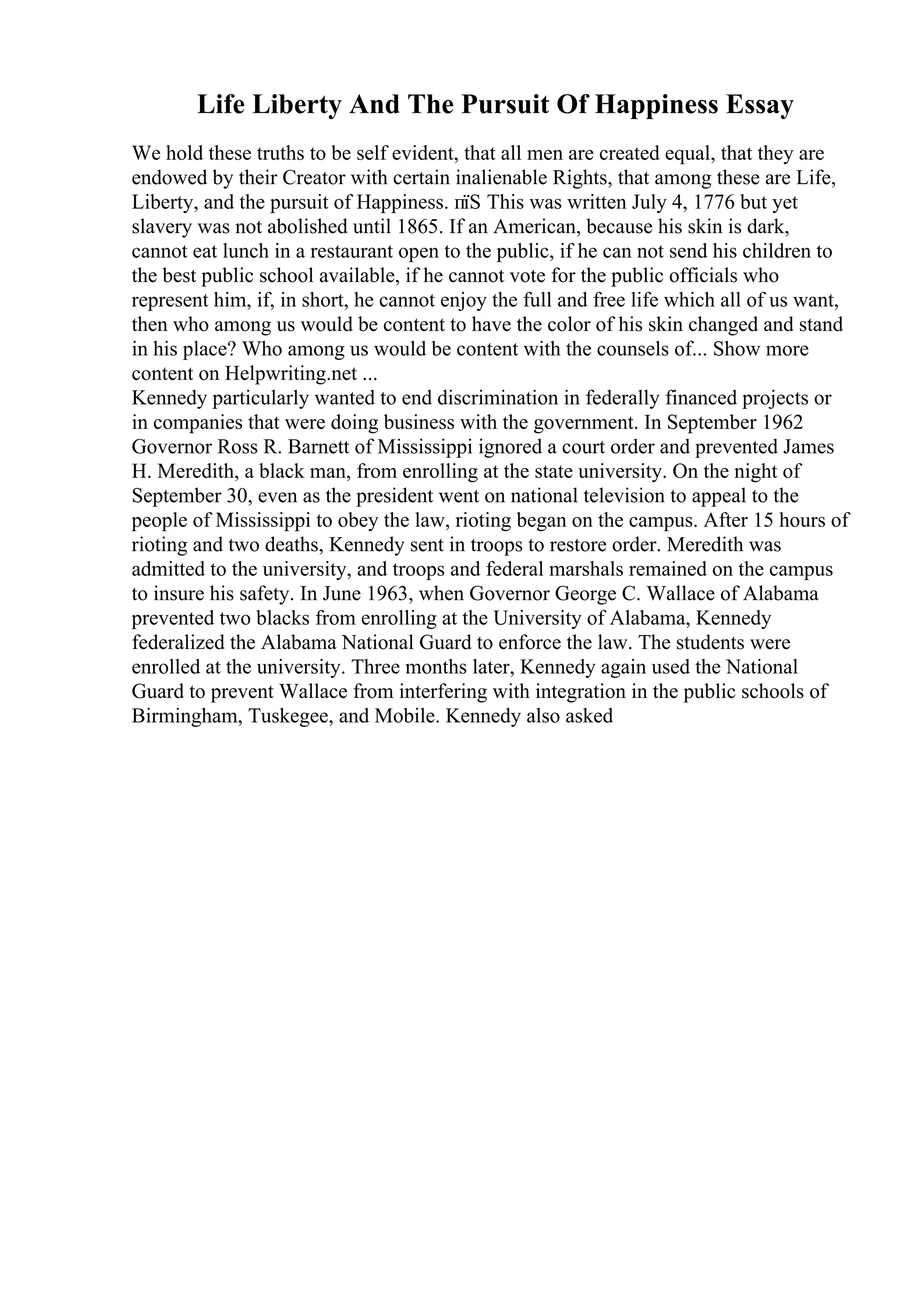 Life Liberty And The Pursuit Of Happiness Essay
We hold these truths to be self evident, that all men are created equal, that they are
endowed by their Creator with certain inalienable Rights, that among these are Life,
Liberty, and the pursuit of Happiness. пїЅ This was written July 4, 1776 but yet
slavery was not abolished until 1865. If an American, because his skin is dark,
cannot eat lunch in a restaurant open to the public, if he can not send his children to
the best public school available, if he cannot vote for the public officials who
represent him, if, in short, he cannot enjoy the full and free life which all of us want,
then who among us would be content to have the color of his skin changed and stand
in his place? Who among us would be content with the counsels of... Show more
content on Helpwriting.net ...
Kennedy particularly wanted to end discrimination in federally financed projects or
in companies that were doing business with the government. In September 1962
Governor Ross R. Barnett of Mississippi ignored a court order and prevented James
H. Meredith, a black man, from enrolling at the state university. On the night of
September 30, even as the president went on national television to appeal to the
people of Mississippi to obey the law, rioting began on the campus. After 15 hours of
rioting and two deaths, Kennedy sent in troops to restore order. Meredith was
admitted to the university, and troops and federal marshals remained on the campus
to insure his safety. In June 1963, when Governor George C. Wallace of Alabama
prevented two blacks from enrolling at the University of Alabama, Kennedy
federalized the Alabama National Guard to enforce the law. The students were
enrolled at the university. Three months later, Kennedy again used the National
Guard to prevent Wallace from interfering with integration in the public schools of
Birmingham, Tuskegee, and Mobile. Kennedy also asked
 