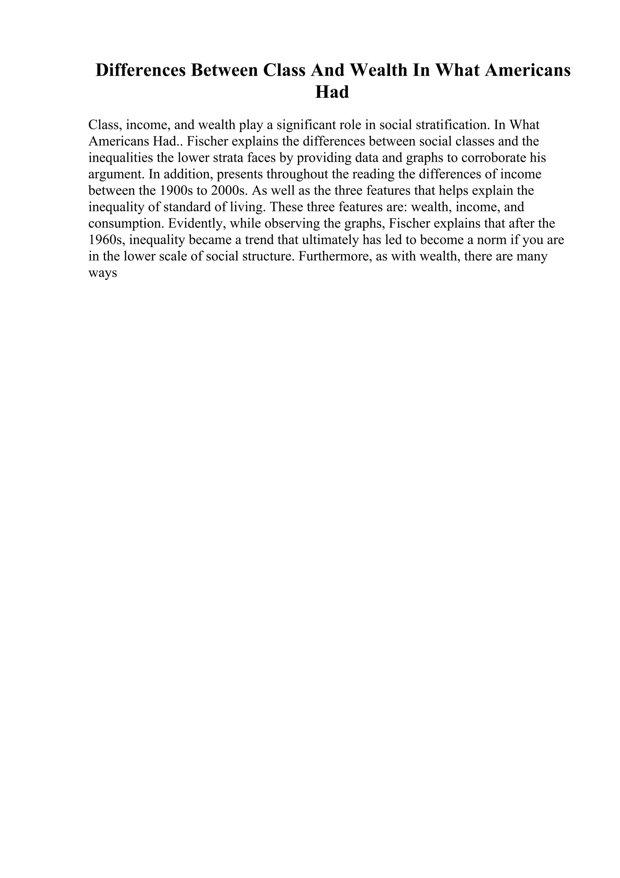 Differences Between Class And Wealth In What Americans
Had
Class, income, and wealth play a significant role in social stratification. In What
Americans Had.. Fischer explains the differences between social classes and the
inequalities the lower strata faces by providing data and graphs to corroborate his
argument. In addition, presents throughout the reading the differences of income
between the 1900s to 2000s. As well as the three features that helps explain the
inequality of standard of living. These three features are: wealth, income, and
consumption. Evidently, while observing the graphs, Fischer explains that after the
1960s, inequality became a trend that ultimately has led to become a norm if you are
in the lower scale of social structure. Furthermore, as with wealth, there are many
ways
 