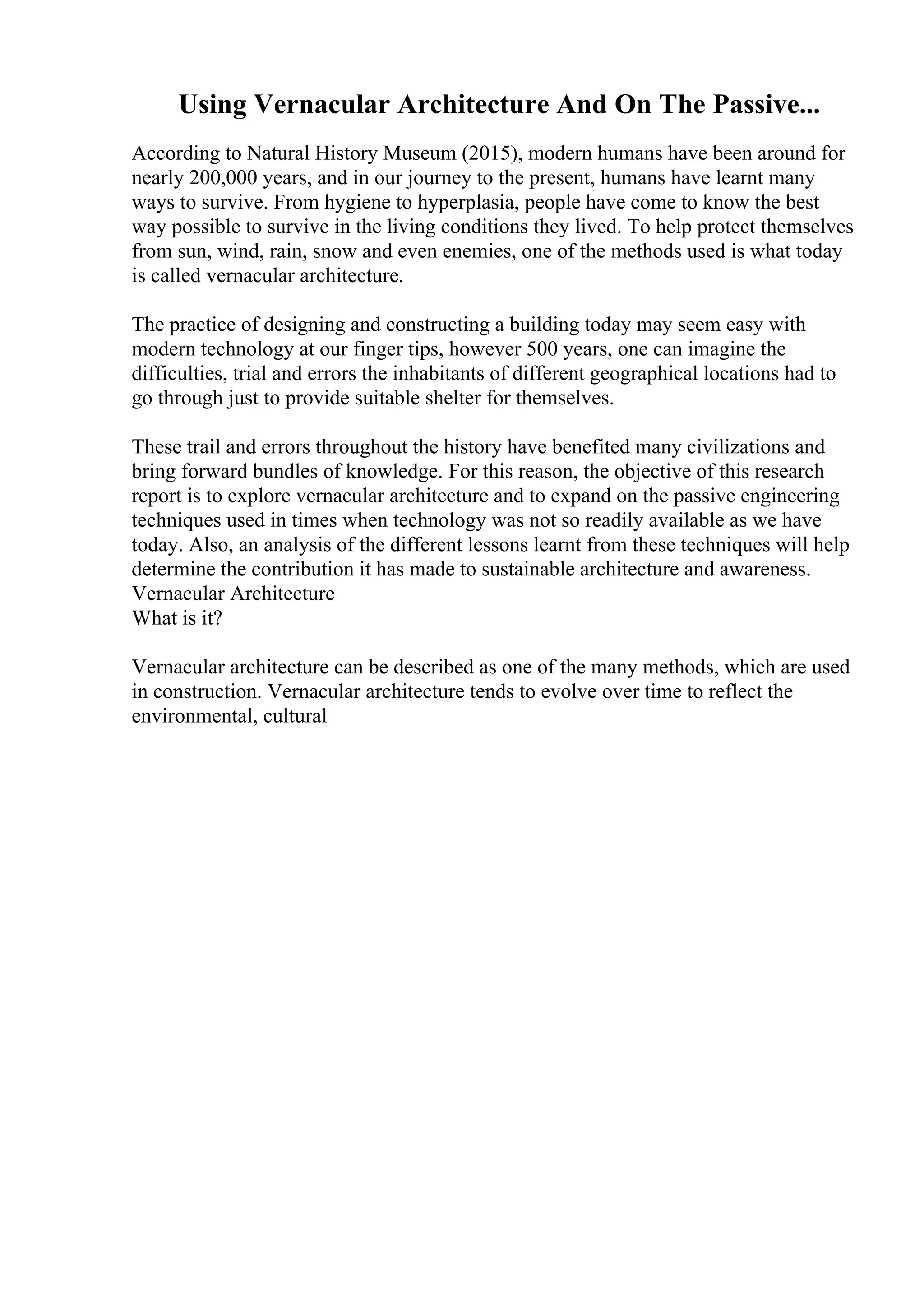 Using Vernacular Architecture And On The Passive...
According to Natural History Museum (2015), modern humans have been around for
nearly 200,000 years, and in our journey to the present, humans have learnt many
ways to survive. From hygiene to hyperplasia, people have come to know the best
way possible to survive in the living conditions they lived. To help protect themselves
from sun, wind, rain, snow and even enemies, one of the methods used is what today
is called vernacular architecture.
The practice of designing and constructing a building today may seem easy with
modern technology at our finger tips, however 500 years, one can imagine the
difficulties, trial and errors the inhabitants of different geographical locations had to
go through just to provide suitable shelter for themselves.
These trail and errors throughout the history have benefited many civilizations and
bring forward bundles of knowledge. For this reason, the objective of this research
report is to explore vernacular architecture and to expand on the passive engineering
techniques used in times when technology was not so readily available as we have
today. Also, an analysis of the different lessons learnt from these techniques will help
determine the contribution it has made to sustainable architecture and awareness.
Vernacular Architecture
What is it?
Vernacular architecture can be described as one of the many methods, which are used
in construction. Vernacular architecture tends to evolve over time to reflect the
environmental, cultural
 
