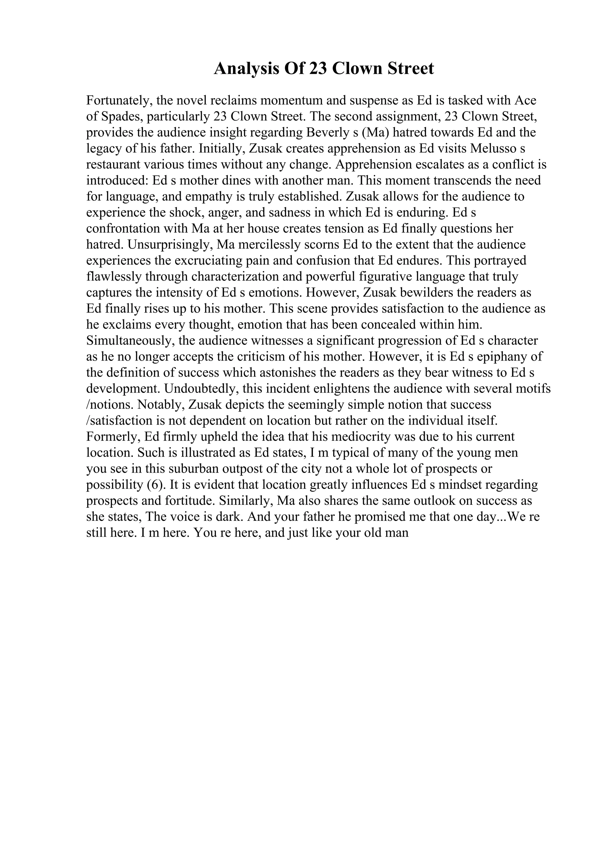 Analysis Of 23 Clown Street
Fortunately, the novel reclaims momentum and suspense as Ed is tasked with Ace
of Spades, particularly 23 Clown Street. The second assignment, 23 Clown Street,
provides the audience insight regarding Beverly s (Ma) hatred towards Ed and the
legacy of his father. Initially, Zusak creates apprehension as Ed visits Melusso s
restaurant various times without any change. Apprehension escalates as a conflict is
introduced: Ed s mother dines with another man. This moment transcends the need
for language, and empathy is truly established. Zusak allows for the audience to
experience the shock, anger, and sadness in which Ed is enduring. Ed s
confrontation with Ma at her house creates tension as Ed finally questions her
hatred. Unsurprisingly, Ma mercilessly scorns Ed to the extent that the audience
experiences the excruciating pain and confusion that Ed endures. This portrayed
flawlessly through characterization and powerful figurative language that truly
captures the intensity of Ed s emotions. However, Zusak bewilders the readers as
Ed finally rises up to his mother. This scene provides satisfaction to the audience as
he exclaims every thought, emotion that has been concealed within him.
Simultaneously, the audience witnesses a significant progression of Ed s character
as he no longer accepts the criticism of his mother. However, it is Ed s epiphany of
the definition of success which astonishes the readers as they bear witness to Ed s
development. Undoubtedly, this incident enlightens the audience with several motifs
/notions. Notably, Zusak depicts the seemingly simple notion that success
/satisfaction is not dependent on location but rather on the individual itself.
Formerly, Ed firmly upheld the idea that his mediocrity was due to his current
location. Such is illustrated as Ed states, I m typical of many of the young men
you see in this suburban outpost of the city not a whole lot of prospects or
possibility (6). It is evident that location greatly influences Ed s mindset regarding
prospects and fortitude. Similarly, Ma also shares the same outlook on success as
she states, The voice is dark. And your father he promised me that one day...We re
still here. I m here. You re here, and just like your old man
 