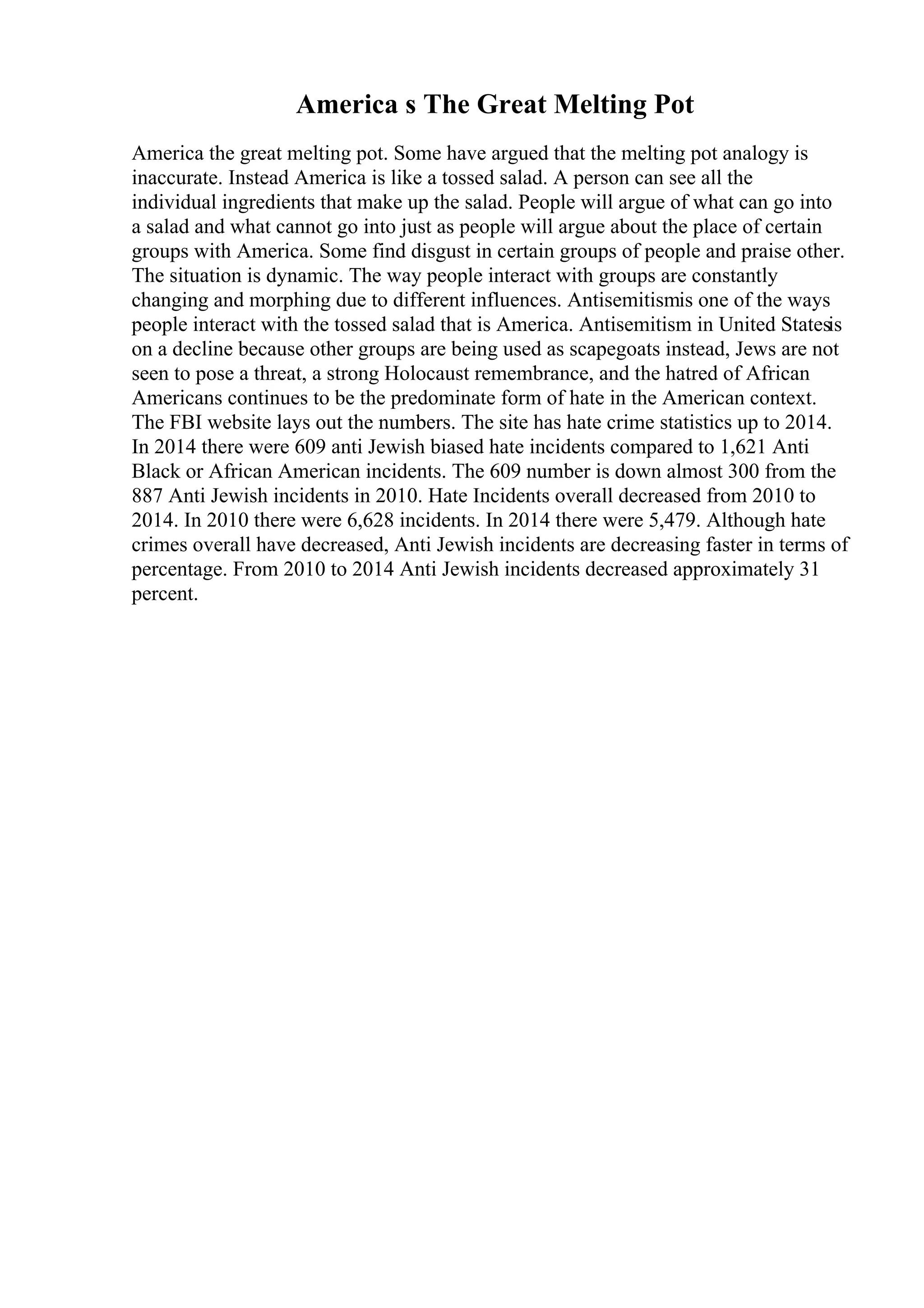 America s The Great Melting Pot
America the great melting pot. Some have argued that the melting pot analogy is
inaccurate. Instead America is like a tossed salad. A person can see all the
individual ingredients that make up the salad. People will argue of what can go into
a salad and what cannot go into just as people will argue about the place of certain
groups with America. Some find disgust in certain groups of people and praise other.
The situation is dynamic. The way people interact with groups are constantly
changing and morphing due to different influences. Antisemitismis one of the ways
people interact with the tossed salad that is America. Antisemitism in United Statesis
on a decline because other groups are being used as scapegoats instead, Jews are not
seen to pose a threat, a strong Holocaust remembrance, and the hatred of African
Americans continues to be the predominate form of hate in the American context.
The FBI website lays out the numbers. The site has hate crime statistics up to 2014.
In 2014 there were 609 anti Jewish biased hate incidents compared to 1,621 Anti
Black or African American incidents. The 609 number is down almost 300 from the
887 Anti Jewish incidents in 2010. Hate Incidents overall decreased from 2010 to
2014. In 2010 there were 6,628 incidents. In 2014 there were 5,479. Although hate
crimes overall have decreased, Anti Jewish incidents are decreasing faster in terms of
percentage. From 2010 to 2014 Anti Jewish incidents decreased approximately 31
percent.
 