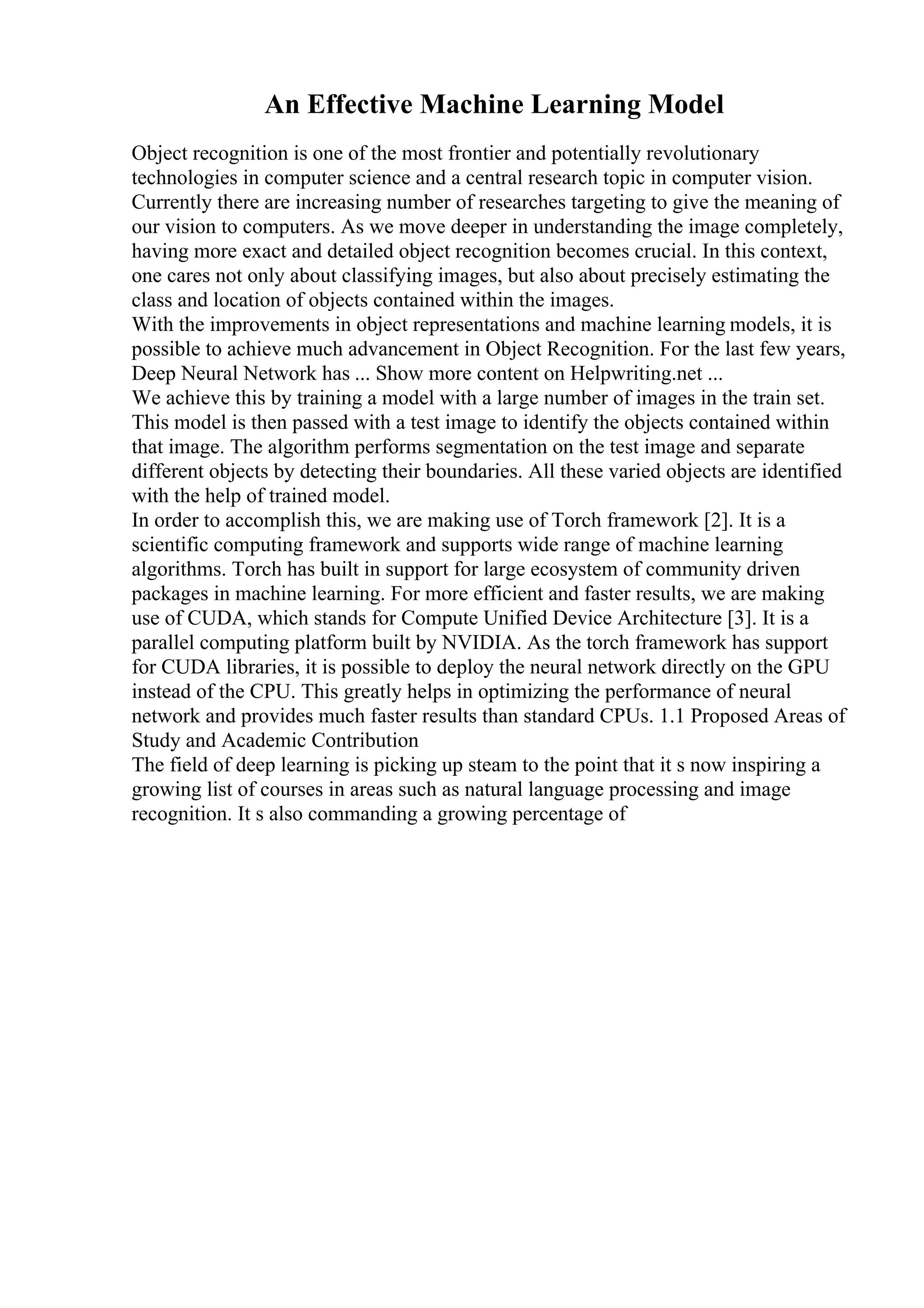 An Effective Machine Learning Model
Object recognition is one of the most frontier and potentially revolutionary
technologies in computer science and a central research topic in computer vision.
Currently there are increasing number of researches targeting to give the meaning of
our vision to computers. As we move deeper in understanding the image completely,
having more exact and detailed object recognition becomes crucial. In this context,
one cares not only about classifying images, but also about precisely estimating the
class and location of objects contained within the images.
With the improvements in object representations and machine learning models, it is
possible to achieve much advancement in Object Recognition. For the last few years,
Deep Neural Network has ... Show more content on Helpwriting.net ...
We achieve this by training a model with a large number of images in the train set.
This model is then passed with a test image to identify the objects contained within
that image. The algorithm performs segmentation on the test image and separate
different objects by detecting their boundaries. All these varied objects are identified
with the help of trained model.
In order to accomplish this, we are making use of Torch framework [2]. It is a
scientific computing framework and supports wide range of machine learning
algorithms. Torch has built in support for large ecosystem of community driven
packages in machine learning. For more efficient and faster results, we are making
use of CUDA, which stands for Compute Unified Device Architecture [3]. It is a
parallel computing platform built by NVIDIA. As the torch framework has support
for CUDA libraries, it is possible to deploy the neural network directly on the GPU
instead of the CPU. This greatly helps in optimizing the performance of neural
network and provides much faster results than standard CPUs. 1.1 Proposed Areas of
Study and Academic Contribution
The field of deep learning is picking up steam to the point that it s now inspiring a
growing list of courses in areas such as natural language processing and image
recognition. It s also commanding a growing percentage of
 