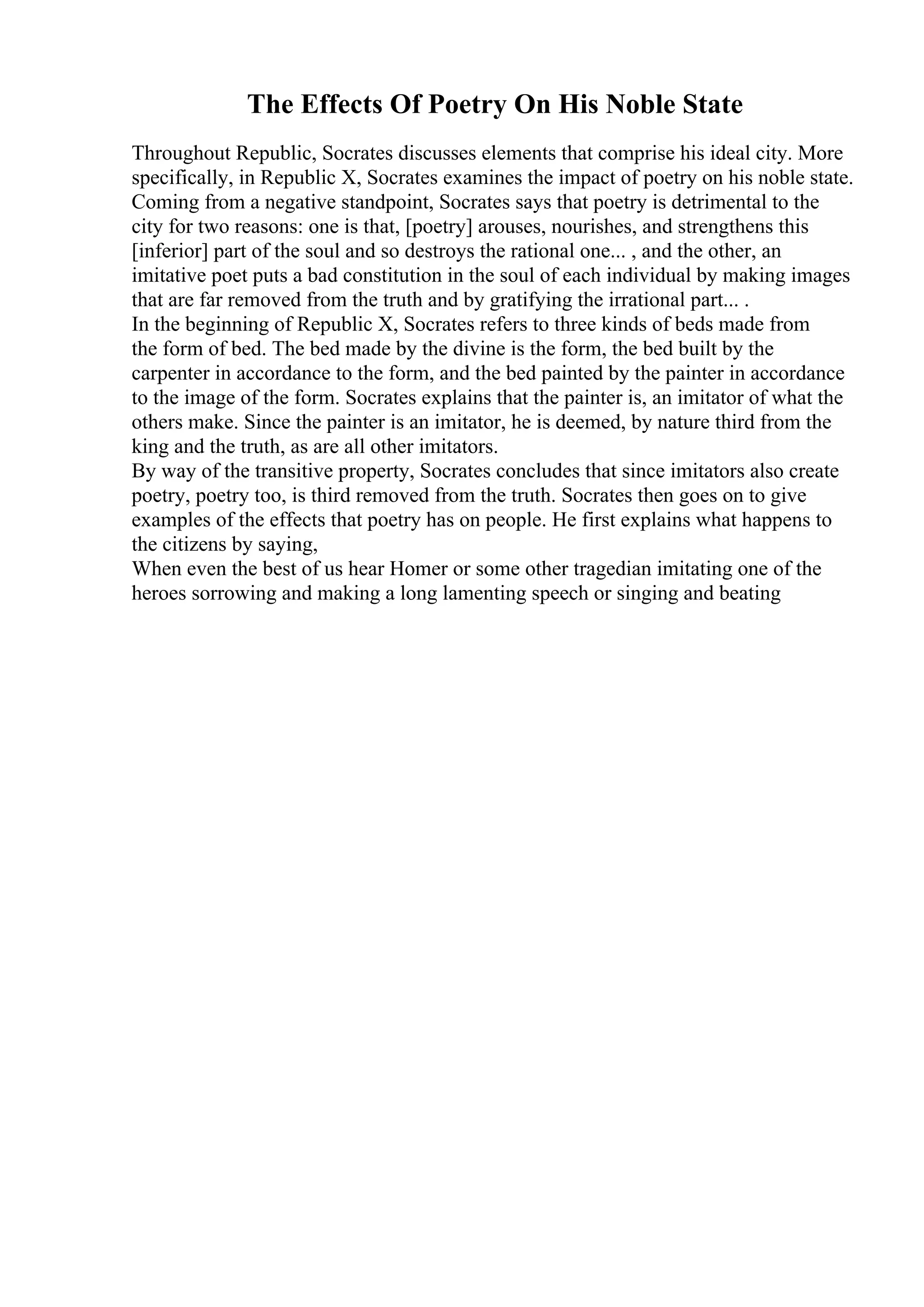 The Effects Of Poetry On His Noble State
Throughout Republic, Socrates discusses elements that comprise his ideal city. More
specifically, in Republic X, Socrates examines the impact of poetry on his noble state.
Coming from a negative standpoint, Socrates says that poetry is detrimental to the
city for two reasons: one is that, [poetry] arouses, nourishes, and strengthens this
[inferior] part of the soul and so destroys the rational one... , and the other, an
imitative poet puts a bad constitution in the soul of each individual by making images
that are far removed from the truth and by gratifying the irrational part... .
In the beginning of Republic X, Socrates refers to three kinds of beds made from
the form of bed. The bed made by the divine is the form, the bed built by the
carpenter in accordance to the form, and the bed painted by the painter in accordance
to the image of the form. Socrates explains that the painter is, an imitator of what the
others make. Since the painter is an imitator, he is deemed, by nature third from the
king and the truth, as are all other imitators.
By way of the transitive property, Socrates concludes that since imitators also create
poetry, poetry too, is third removed from the truth. Socrates then goes on to give
examples of the effects that poetry has on people. He first explains what happens to
the citizens by saying,
When even the best of us hear Homer or some other tragedian imitating one of the
heroes sorrowing and making a long lamenting speech or singing and beating
 