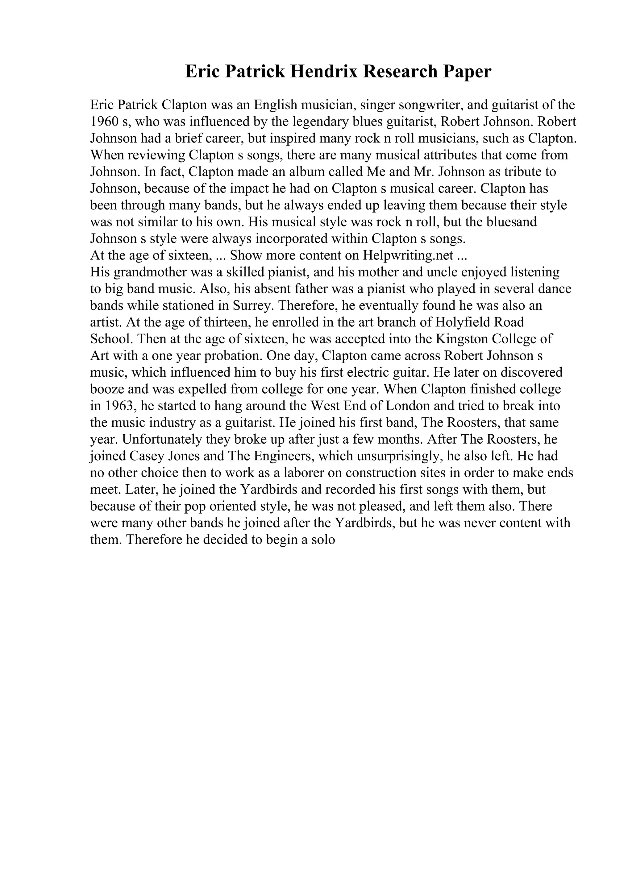 Eric Patrick Hendrix Research Paper
Eric Patrick Clapton was an English musician, singer songwriter, and guitarist of the
1960 s, who was influenced by the legendary blues guitarist, Robert Johnson. Robert
Johnson had a brief career, but inspired many rock n roll musicians, such as Clapton.
When reviewing Clapton s songs, there are many musical attributes that come from
Johnson. In fact, Clapton made an album called Me and Mr. Johnson as tribute to
Johnson, because of the impact he had on Clapton s musical career. Clapton has
been through many bands, but he always ended up leaving them because their style
was not similar to his own. His musical style was rock n roll, but the bluesand
Johnson s style were always incorporated within Clapton s songs.
At the age of sixteen, ... Show more content on Helpwriting.net ...
His grandmother was a skilled pianist, and his mother and uncle enjoyed listening
to big band music. Also, his absent father was a pianist who played in several dance
bands while stationed in Surrey. Therefore, he eventually found he was also an
artist. At the age of thirteen, he enrolled in the art branch of Holyfield Road
School. Then at the age of sixteen, he was accepted into the Kingston College of
Art with a one year probation. One day, Clapton came across Robert Johnson s
music, which influenced him to buy his first electric guitar. He later on discovered
booze and was expelled from college for one year. When Clapton finished college
in 1963, he started to hang around the West End of London and tried to break into
the music industry as a guitarist. He joined his first band, The Roosters, that same
year. Unfortunately they broke up after just a few months. After The Roosters, he
joined Casey Jones and The Engineers, which unsurprisingly, he also left. He had
no other choice then to work as a laborer on construction sites in order to make ends
meet. Later, he joined the Yardbirds and recorded his first songs with them, but
because of their pop oriented style, he was not pleased, and left them also. There
were many other bands he joined after the Yardbirds, but he was never content with
them. Therefore he decided to begin a solo
 