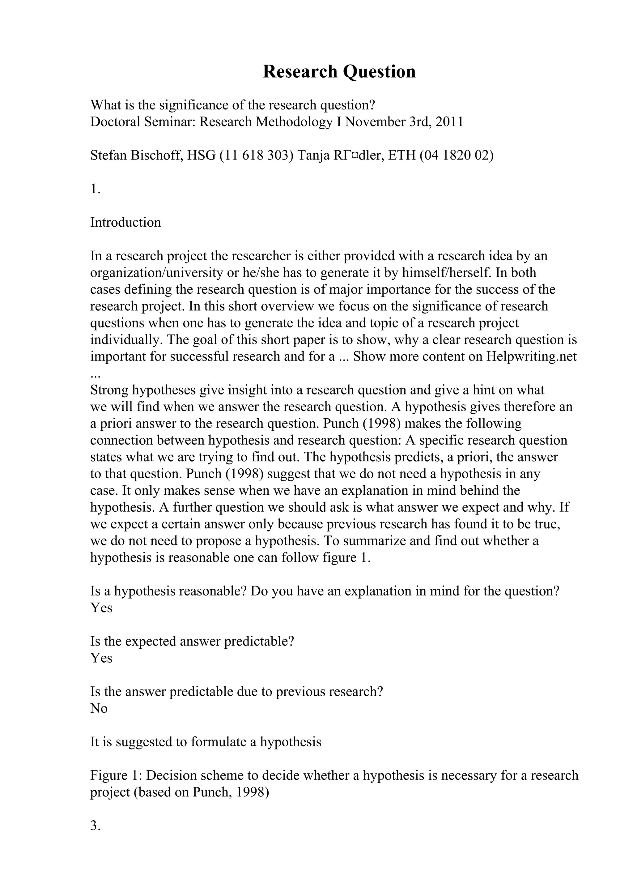Research Question
What is the significance of the research question?
Doctoral Seminar: Research Methodology I November 3rd, 2011
Stefan Bischoff, HSG (11 618 303) Tanja RГ¤dler, ETH (04 1820 02)
1.
Introduction
In a research project the researcher is either provided with a research idea by an
organization/university or he/she has to generate it by himself/herself. In both
cases defining the research question is of major importance for the success of the
research project. In this short overview we focus on the significance of research
questions when one has to generate the idea and topic of a research project
individually. The goal of this short paper is to show, why a clear research question is
important for successful research and for a ... Show more content on Helpwriting.net
...
Strong hypotheses give insight into a research question and give a hint on what
we will find when we answer the research question. A hypothesis gives therefore an
a priori answer to the research question. Punch (1998) makes the following
connection between hypothesis and research question: A specific research question
states what we are trying to find out. The hypothesis predicts, a priori, the answer
to that question. Punch (1998) suggest that we do not need a hypothesis in any
case. It only makes sense when we have an explanation in mind behind the
hypothesis. A further question we should ask is what answer we expect and why. If
we expect a certain answer only because previous research has found it to be true,
we do not need to propose a hypothesis. To summarize and find out whether a
hypothesis is reasonable one can follow figure 1.
Is a hypothesis reasonable? Do you have an explanation in mind for the question?
Yes
Is the expected answer predictable?
Yes
Is the answer predictable due to previous research?
No
It is suggested to formulate a hypothesis
Figure 1: Decision scheme to decide whether a hypothesis is necessary for a research
project (based on Punch, 1998)
3.
 
