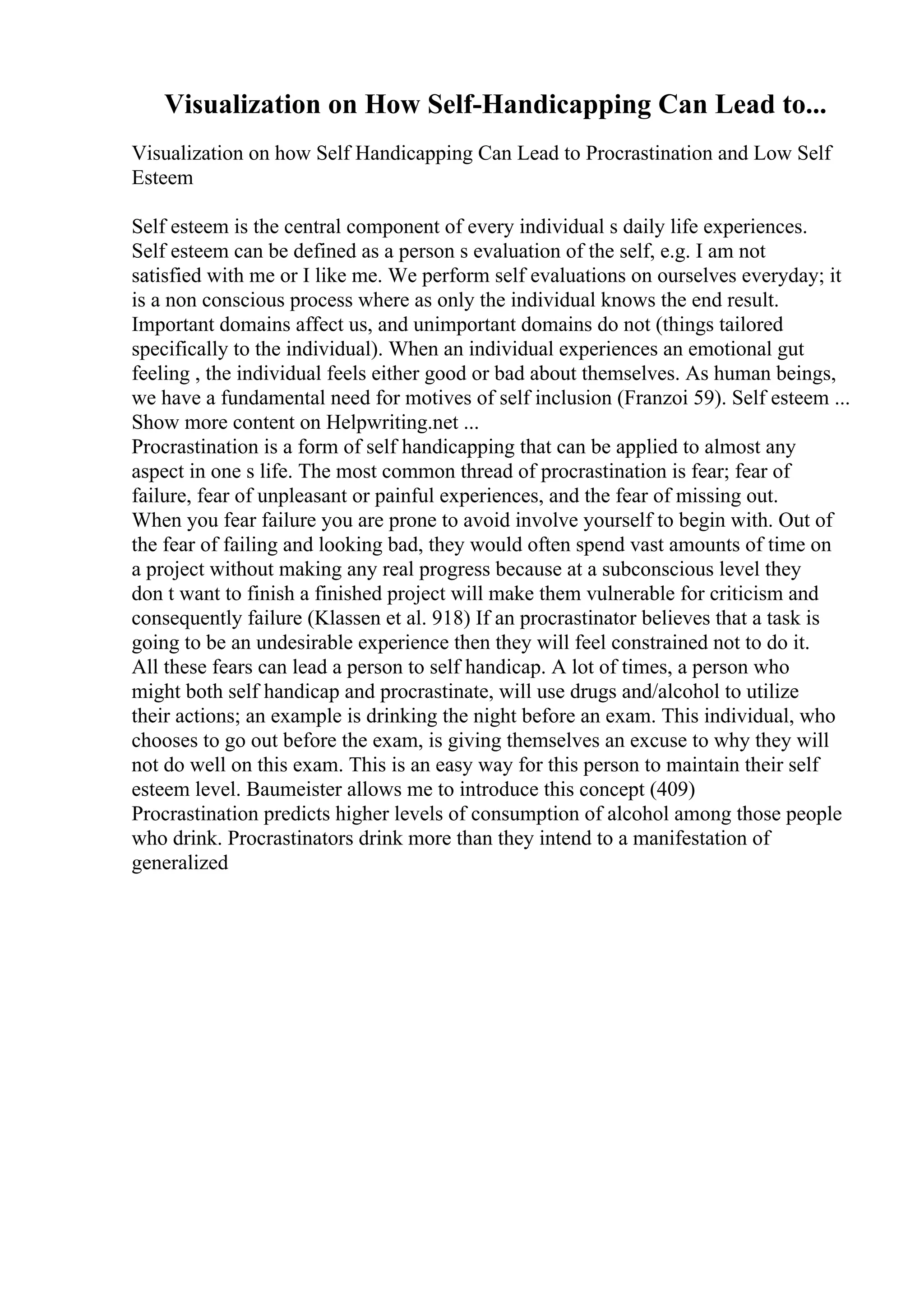 Visualization on How Self-Handicapping Can Lead to...
Visualization on how Self Handicapping Can Lead to Procrastination and Low Self
Esteem
Self esteem is the central component of every individual s daily life experiences.
Self esteem can be defined as a person s evaluation of the self, e.g. I am not
satisfied with me or I like me. We perform self evaluations on ourselves everyday; it
is a non conscious process where as only the individual knows the end result.
Important domains affect us, and unimportant domains do not (things tailored
specifically to the individual). When an individual experiences an emotional gut
feeling , the individual feels either good or bad about themselves. As human beings,
we have a fundamental need for motives of self inclusion (Franzoi 59). Self esteem ...
Show more content on Helpwriting.net ...
Procrastination is a form of self handicapping that can be applied to almost any
aspect in one s life. The most common thread of procrastination is fear; fear of
failure, fear of unpleasant or painful experiences, and the fear of missing out.
When you fear failure you are prone to avoid involve yourself to begin with. Out of
the fear of failing and looking bad, they would often spend vast amounts of time on
a project without making any real progress because at a subconscious level they
don t want to finish a finished project will make them vulnerable for criticism and
consequently failure (Klassen et al. 918) If an procrastinator believes that a task is
going to be an undesirable experience then they will feel constrained not to do it.
All these fears can lead a person to self handicap. A lot of times, a person who
might both self handicap and procrastinate, will use drugs and/alcohol to utilize
their actions; an example is drinking the night before an exam. This individual, who
chooses to go out before the exam, is giving themselves an excuse to why they will
not do well on this exam. This is an easy way for this person to maintain their self
esteem level. Baumeister allows me to introduce this concept (409)
Procrastination predicts higher levels of consumption of alcohol among those people
who drink. Procrastinators drink more than they intend to a manifestation of
generalized
 