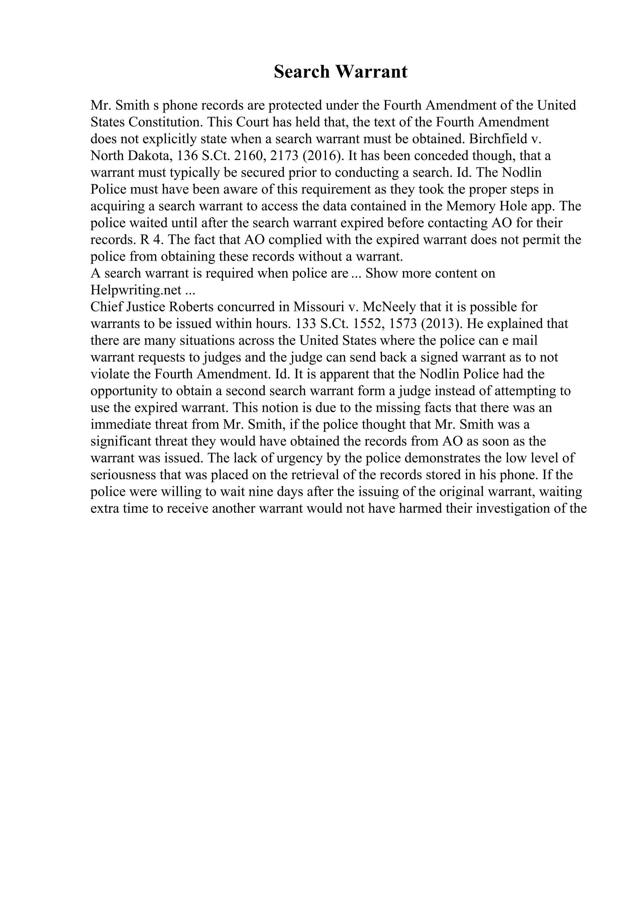 Search Warrant
Mr. Smith s phone records are protected under the Fourth Amendment of the United
States Constitution. This Court has held that, the text of the Fourth Amendment
does not explicitly state when a search warrant must be obtained. Birchfield v.
North Dakota, 136 S.Ct. 2160, 2173 (2016). It has been conceded though, that a
warrant must typically be secured prior to conducting a search. Id. The Nodlin
Police must have been aware of this requirement as they took the proper steps in
acquiring a search warrant to access the data contained in the Memory Hole app. The
police waited until after the search warrant expired before contacting AO for their
records. R 4. The fact that AO complied with the expired warrant does not permit the
police from obtaining these records without a warrant.
A search warrant is required when police are ... Show more content on
Helpwriting.net ...
Chief Justice Roberts concurred in Missouri v. McNeely that it is possible for
warrants to be issued within hours. 133 S.Ct. 1552, 1573 (2013). He explained that
there are many situations across the United States where the police can e mail
warrant requests to judges and the judge can send back a signed warrant as to not
violate the Fourth Amendment. Id. It is apparent that the Nodlin Police had the
opportunity to obtain a second search warrant form a judge instead of attempting to
use the expired warrant. This notion is due to the missing facts that there was an
immediate threat from Mr. Smith, if the police thought that Mr. Smith was a
significant threat they would have obtained the records from AO as soon as the
warrant was issued. The lack of urgency by the police demonstrates the low level of
seriousness that was placed on the retrieval of the records stored in his phone. If the
police were willing to wait nine days after the issuing of the original warrant, waiting
extra time to receive another warrant would not have harmed their investigation of the
 