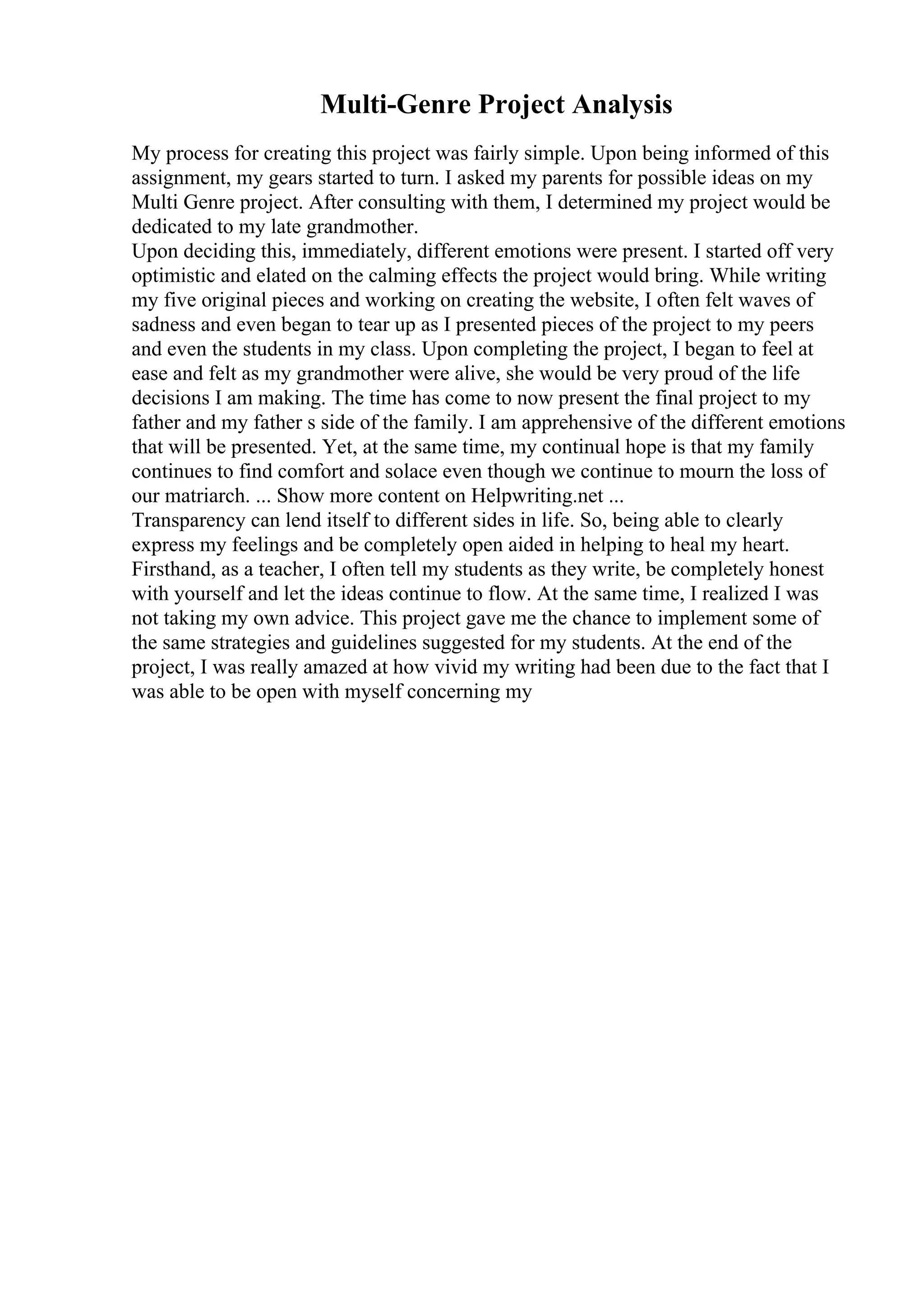 Multi-Genre Project Analysis
My process for creating this project was fairly simple. Upon being informed of this
assignment, my gears started to turn. I asked my parents for possible ideas on my
Multi Genre project. After consulting with them, I determined my project would be
dedicated to my late grandmother.
Upon deciding this, immediately, different emotions were present. I started off very
optimistic and elated on the calming effects the project would bring. While writing
my five original pieces and working on creating the website, I often felt waves of
sadness and even began to tear up as I presented pieces of the project to my peers
and even the students in my class. Upon completing the project, I began to feel at
ease and felt as my grandmother were alive, she would be very proud of the life
decisions I am making. The time has come to now present the final project to my
father and my father s side of the family. I am apprehensive of the different emotions
that will be presented. Yet, at the same time, my continual hope is that my family
continues to find comfort and solace even though we continue to mourn the loss of
our matriarch. ... Show more content on Helpwriting.net ...
Transparency can lend itself to different sides in life. So, being able to clearly
express my feelings and be completely open aided in helping to heal my heart.
Firsthand, as a teacher, I often tell my students as they write, be completely honest
with yourself and let the ideas continue to flow. At the same time, I realized I was
not taking my own advice. This project gave me the chance to implement some of
the same strategies and guidelines suggested for my students. At the end of the
project, I was really amazed at how vivid my writing had been due to the fact that I
was able to be open with myself concerning my
 