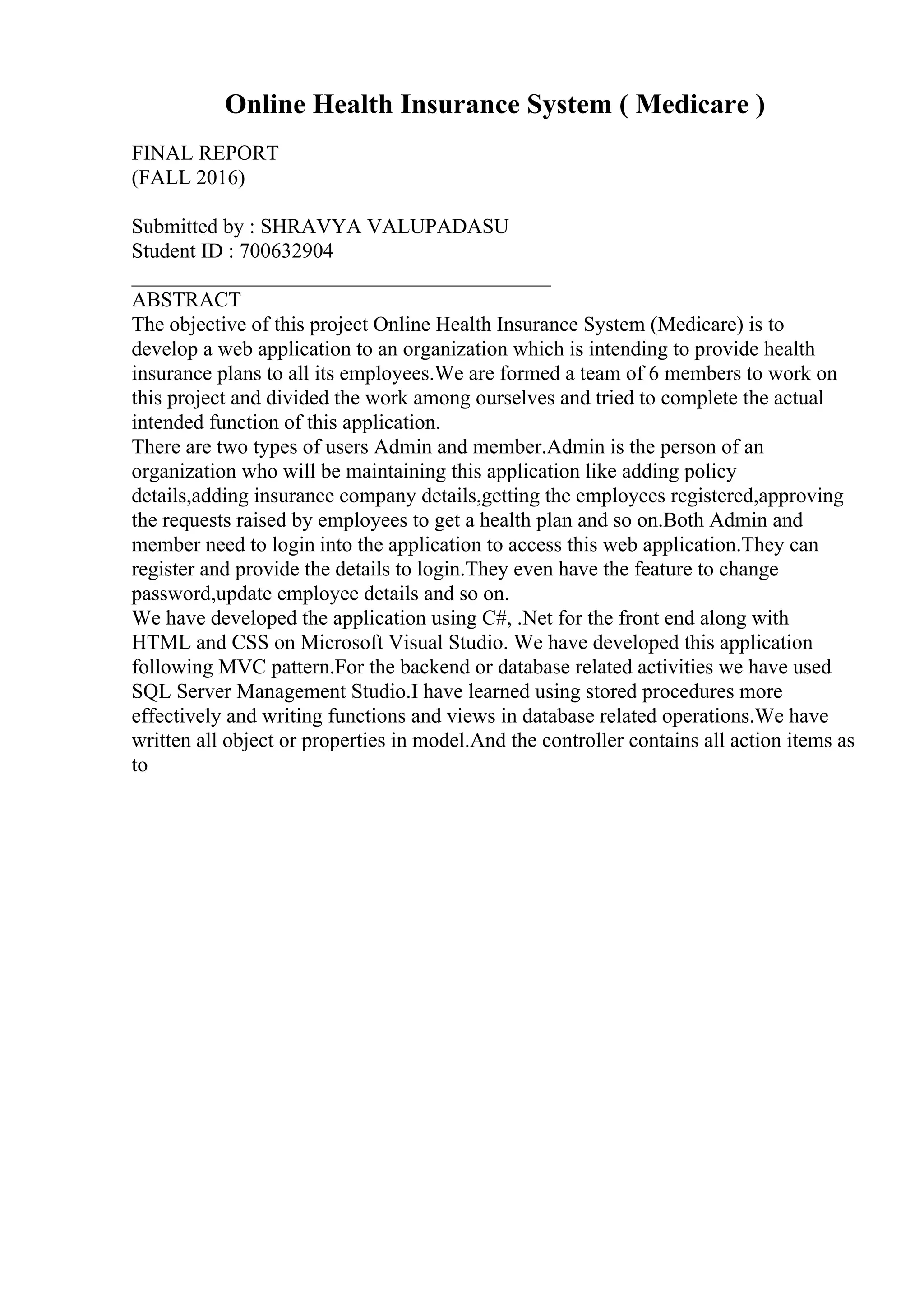 Online Health Insurance System ( Medicare )
FINAL REPORT
(FALL 2016)
Submitted by : SHRAVYA VALUPADASU
Student ID : 700632904
________________________________________
ABSTRACT
The objective of this project Online Health Insurance System (Medicare) is to
develop a web application to an organization which is intending to provide health
insurance plans to all its employees.We are formed a team of 6 members to work on
this project and divided the work among ourselves and tried to complete the actual
intended function of this application.
There are two types of users Admin and member.Admin is the person of an
organization who will be maintaining this application like adding policy
details,adding insurance company details,getting the employees registered,approving
the requests raised by employees to get a health plan and so on.Both Admin and
member need to login into the application to access this web application.They can
register and provide the details to login.They even have the feature to change
password,update employee details and so on.
We have developed the application using C#, .Net for the front end along with
HTML and CSS on Microsoft Visual Studio. We have developed this application
following MVC pattern.For the backend or database related activities we have used
SQL Server Management Studio.I have learned using stored procedures more
effectively and writing functions and views in database related operations.We have
written all object or properties in model.And the controller contains all action items as
to
 