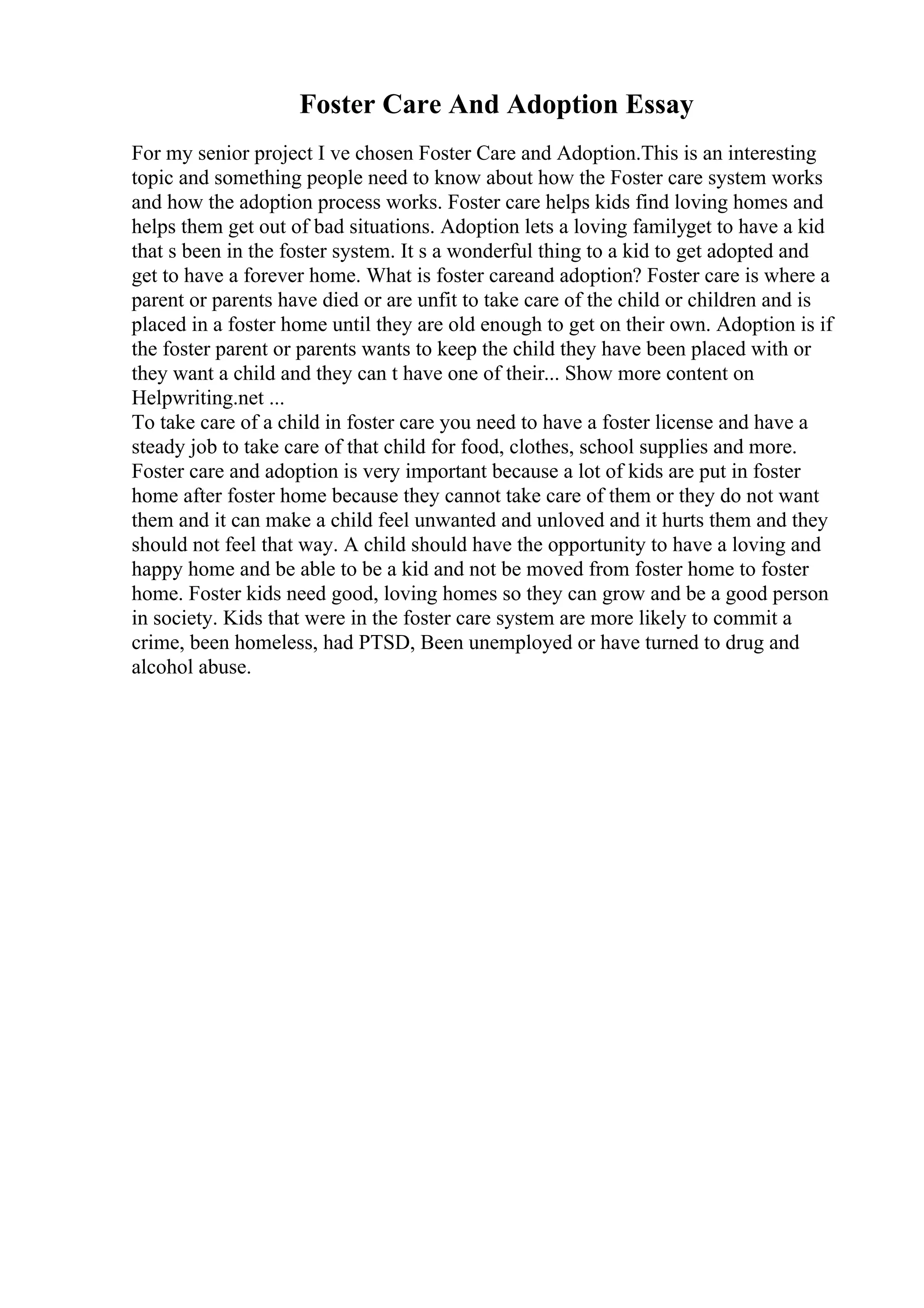 Foster Care And Adoption Essay
For my senior project I ve chosen Foster Care and Adoption.This is an interesting
topic and something people need to know about how the Foster care system works
and how the adoption process works. Foster care helps kids find loving homes and
helps them get out of bad situations. Adoption lets a loving familyget to have a kid
that s been in the foster system. It s a wonderful thing to a kid to get adopted and
get to have a forever home. What is foster careand adoption? Foster care is where a
parent or parents have died or are unfit to take care of the child or children and is
placed in a foster home until they are old enough to get on their own. Adoption is if
the foster parent or parents wants to keep the child they have been placed with or
they want a child and they can t have one of their... Show more content on
Helpwriting.net ...
To take care of a child in foster care you need to have a foster license and have a
steady job to take care of that child for food, clothes, school supplies and more.
Foster care and adoption is very important because a lot of kids are put in foster
home after foster home because they cannot take care of them or they do not want
them and it can make a child feel unwanted and unloved and it hurts them and they
should not feel that way. A child should have the opportunity to have a loving and
happy home and be able to be a kid and not be moved from foster home to foster
home. Foster kids need good, loving homes so they can grow and be a good person
in society. Kids that were in the foster care system are more likely to commit a
crime, been homeless, had PTSD, Been unemployed or have turned to drug and
alcohol abuse.
 