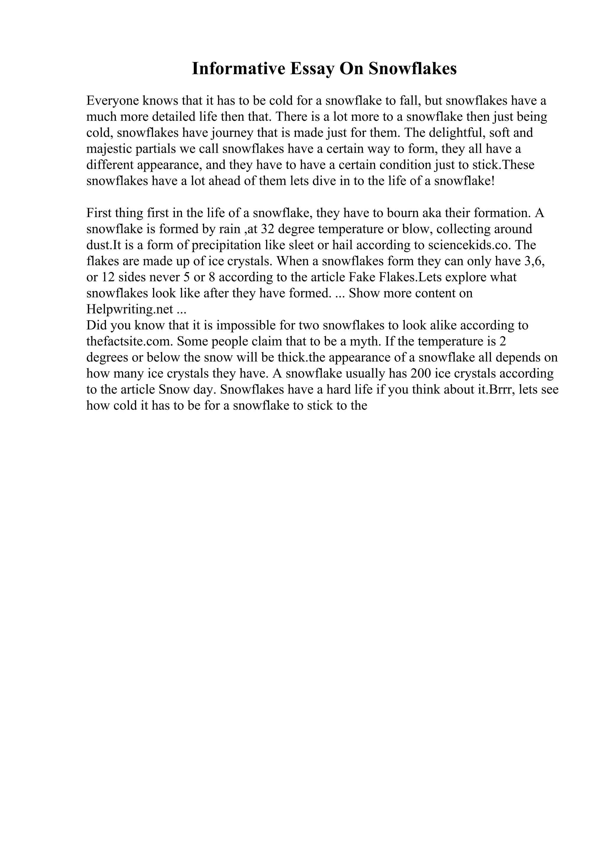 Informative Essay On Snowflakes
Everyone knows that it has to be cold for a snowflake to fall, but snowflakes have a
much more detailed life then that. There is a lot more to a snowflake then just being
cold, snowflakes have journey that is made just for them. The delightful, soft and
majestic partials we call snowflakes have a certain way to form, they all have a
different appearance, and they have to have a certain condition just to stick.These
snowflakes have a lot ahead of them lets dive in to the life of a snowflake!
First thing first in the life of a snowflake, they have to bourn aka their formation. A
snowflake is formed by rain ,at 32 degree temperature or blow, collecting around
dust.It is a form of precipitation like sleet or hail according to sciencekids.co. The
flakes are made up of ice crystals. When a snowflakes form they can only have 3,6,
or 12 sides never 5 or 8 according to the article Fake Flakes.Lets explore what
snowflakes look like after they have formed. ... Show more content on
Helpwriting.net ...
Did you know that it is impossible for two snowflakes to look alike according to
thefactsite.com. Some people claim that to be a myth. If the temperature is 2
degrees or below the snow will be thick.the appearance of a snowflake all depends on
how many ice crystals they have. A snowflake usually has 200 ice crystals according
to the article Snow day. Snowflakes have a hard life if you think about it.Brrr, lets see
how cold it has to be for a snowflake to stick to the
 