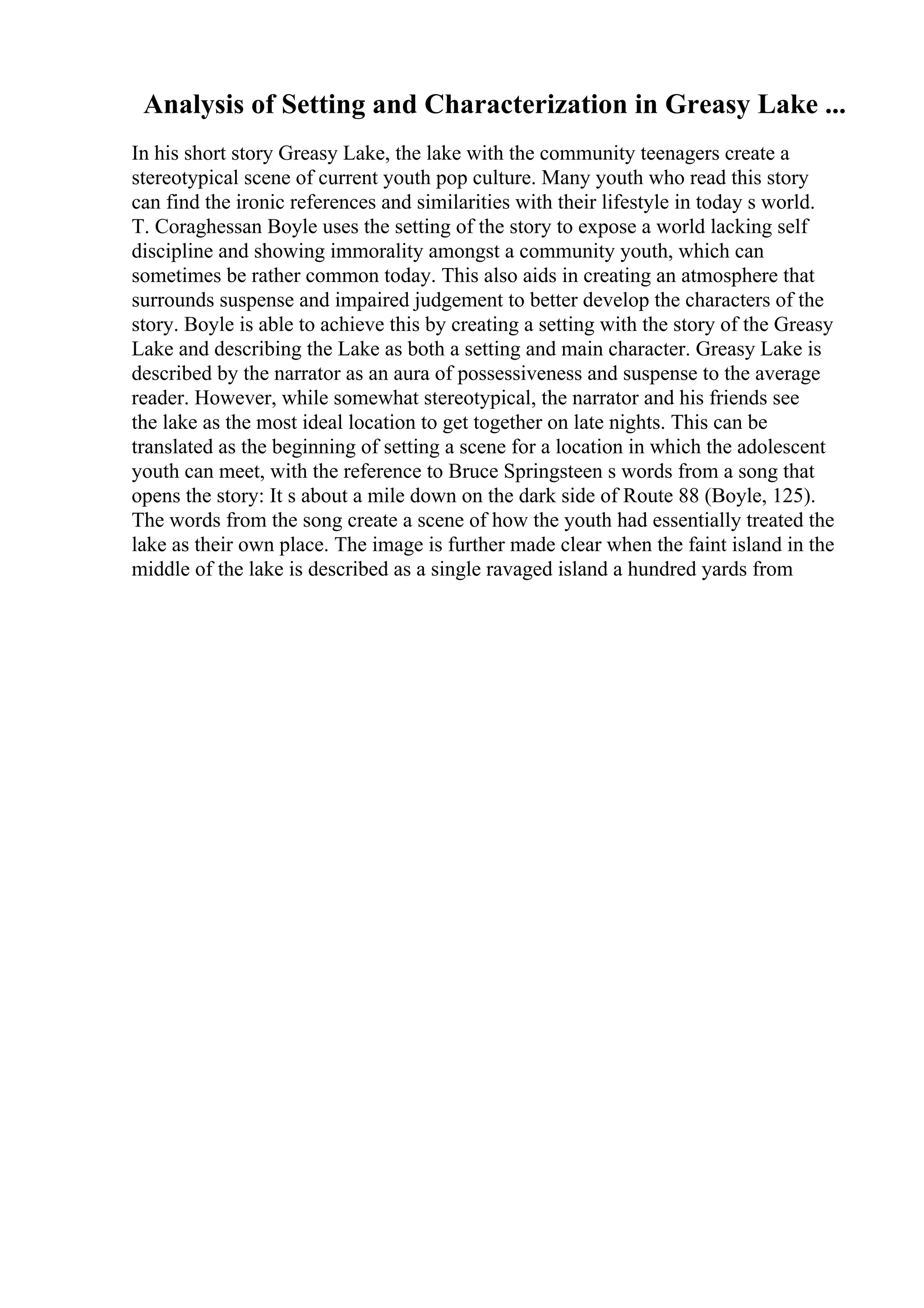 Analysis of Setting and Characterization in Greasy Lake ...
In his short story Greasy Lake, the lake with the community teenagers create a
stereotypical scene of current youth pop culture. Many youth who read this story
can find the ironic references and similarities with their lifestyle in today s world.
T. Coraghessan Boyle uses the setting of the story to expose a world lacking self
discipline and showing immorality amongst a community youth, which can
sometimes be rather common today. This also aids in creating an atmosphere that
surrounds suspense and impaired judgement to better develop the characters of the
story. Boyle is able to achieve this by creating a setting with the story of the Greasy
Lake and describing the Lake as both a setting and main character. Greasy Lake is
described by the narrator as an aura of possessiveness and suspense to the average
reader. However, while somewhat stereotypical, the narrator and his friends see
the lake as the most ideal location to get together on late nights. This can be
translated as the beginning of setting a scene for a location in which the adolescent
youth can meet, with the reference to Bruce Springsteen s words from a song that
opens the story: It s about a mile down on the dark side of Route 88 (Boyle, 125).
The words from the song create a scene of how the youth had essentially treated the
lake as their own place. The image is further made clear when the faint island in the
middle of the lake is described as a single ravaged island a hundred yards from
 
