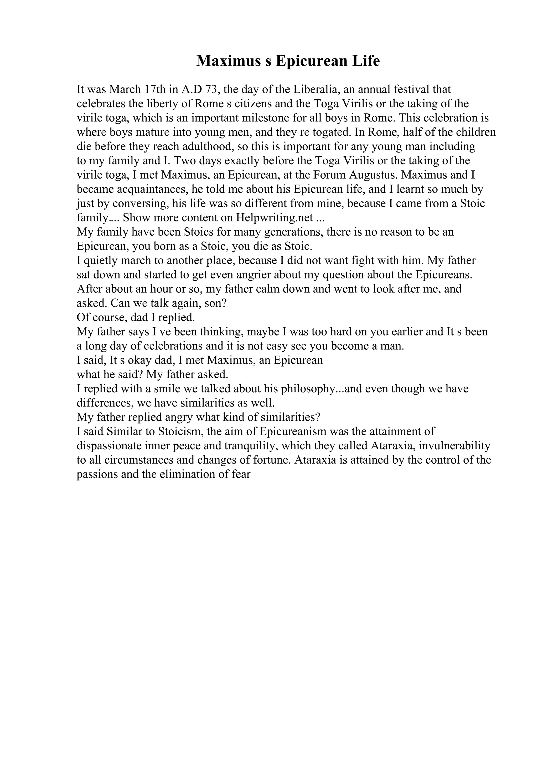 Maximus s Epicurean Life
It was March 17th in A.D 73, the day of the Liberalia, an annual festival that
celebrates the liberty of Rome s citizens and the Toga Virilis or the taking of the
virile toga, which is an important milestone for all boys in Rome. This celebration is
where boys mature into young men, and they re togated. In Rome, half of the children
die before they reach adulthood, so this is important for any young man including
to my family and I. Two days exactly before the Toga Virilis or the taking of the
virile toga, I met Maximus, an Epicurean, at the Forum Augustus. Maximus and I
became acquaintances, he told me about his Epicurean life, and I learnt so much by
just by conversing, his life was so different from mine, because I came from a Stoic
family.... Show more content on Helpwriting.net ...
My family have been Stoics for many generations, there is no reason to be an
Epicurean, you born as a Stoic, you die as Stoic.
I quietly march to another place, because I did not want fight with him. My father
sat down and started to get even angrier about my question about the Epicureans.
After about an hour or so, my father calm down and went to look after me, and
asked. Can we talk again, son?
Of course, dad I replied.
My father says I ve been thinking, maybe I was too hard on you earlier and It s been
a long day of celebrations and it is not easy see you become a man.
I said, It s okay dad, I met Maximus, an Epicurean
what he said? My father asked.
I replied with a smile we talked about his philosophy...and even though we have
differences, we have similarities as well.
My father replied angry what kind of similarities?
I said Similar to Stoicism, the aim of Epicureanism was the attainment of
dispassionate inner peace and tranquility, which they called Ataraxia, invulnerability
to all circumstances and changes of fortune. Ataraxia is attained by the control of the
passions and the elimination of fear
 