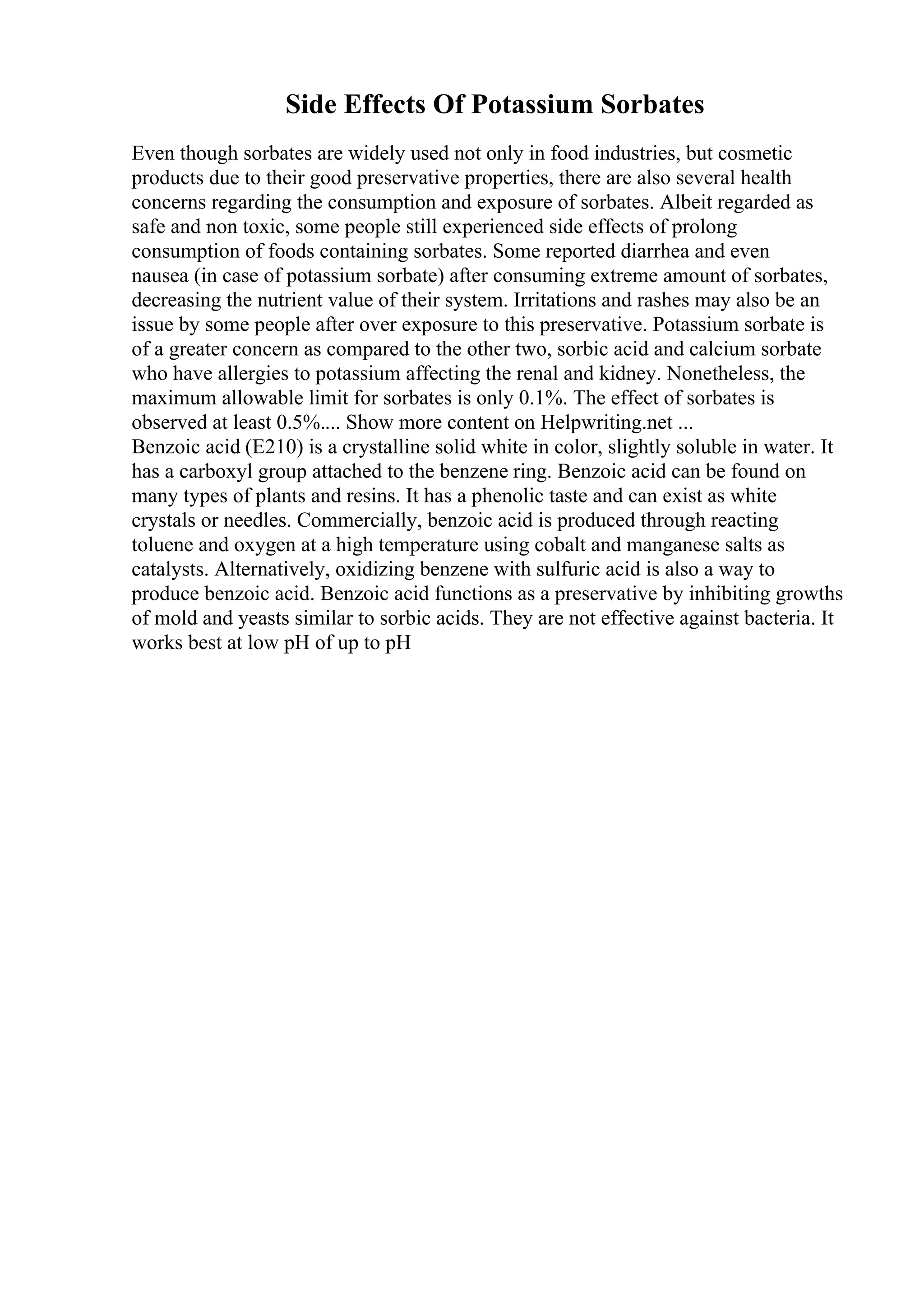 Side Effects Of Potassium Sorbates
Even though sorbates are widely used not only in food industries, but cosmetic
products due to their good preservative properties, there are also several health
concerns regarding the consumption and exposure of sorbates. Albeit regarded as
safe and non toxic, some people still experienced side effects of prolong
consumption of foods containing sorbates. Some reported diarrhea and even
nausea (in case of potassium sorbate) after consuming extreme amount of sorbates,
decreasing the nutrient value of their system. Irritations and rashes may also be an
issue by some people after over exposure to this preservative. Potassium sorbate is
of a greater concern as compared to the other two, sorbic acid and calcium sorbate
who have allergies to potassium affecting the renal and kidney. Nonetheless, the
maximum allowable limit for sorbates is only 0.1%. The effect of sorbates is
observed at least 0.5%.... Show more content on Helpwriting.net ...
Benzoic acid (E210) is a crystalline solid white in color, slightly soluble in water. It
has a carboxyl group attached to the benzene ring. Benzoic acid can be found on
many types of plants and resins. It has a phenolic taste and can exist as white
crystals or needles. Commercially, benzoic acid is produced through reacting
toluene and oxygen at a high temperature using cobalt and manganese salts as
catalysts. Alternatively, oxidizing benzene with sulfuric acid is also a way to
produce benzoic acid. Benzoic acid functions as a preservative by inhibiting growths
of mold and yeasts similar to sorbic acids. They are not effective against bacteria. It
works best at low pH of up to pH
 