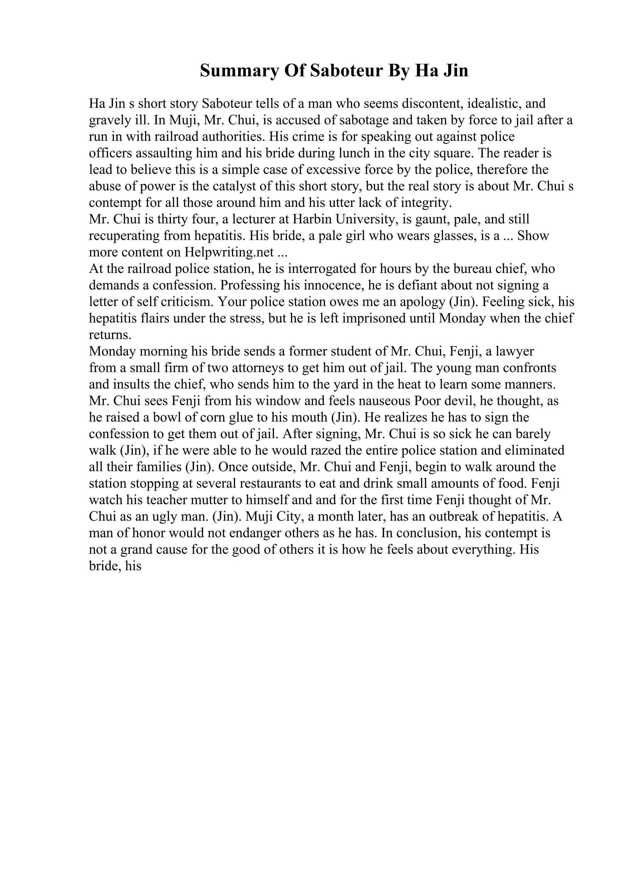 Summary Of Saboteur By Ha Jin
Ha Jin s short story Saboteur tells of a man who seems discontent, idealistic, and
gravely ill. In Muji, Mr. Chui, is accused of sabotage and taken by force to jail after a
run in with railroad authorities. His crime is for speaking out against police
officers assaulting him and his bride during lunch in the city square. The reader is
lead to believe this is a simple case of excessive force by the police, therefore the
abuse of power is the catalyst of this short story, but the real story is about Mr. Chui s
contempt for all those around him and his utter lack of integrity.
Mr. Chui is thirty four, a lecturer at Harbin University, is gaunt, pale, and still
recuperating from hepatitis. His bride, a pale girl who wears glasses, is a ... Show
more content on Helpwriting.net ...
At the railroad police station, he is interrogated for hours by the bureau chief, who
demands a confession. Professing his innocence, he is defiant about not signing a
letter of self criticism. Your police station owes me an apology (Jin). Feeling sick, his
hepatitis flairs under the stress, but he is left imprisoned until Monday when the chief
returns.
Monday morning his bride sends a former student of Mr. Chui, Fenji, a lawyer
from a small firm of two attorneys to get him out of jail. The young man confronts
and insults the chief, who sends him to the yard in the heat to learn some manners.
Mr. Chui sees Fenji from his window and feels nauseous Poor devil, he thought, as
he raised a bowl of corn glue to his mouth (Jin). He realizes he has to sign the
confession to get them out of jail. After signing, Mr. Chui is so sick he can barely
walk (Jin), if he were able to he would razed the entire police station and eliminated
all their families (Jin). Once outside, Mr. Chui and Fenji, begin to walk around the
station stopping at several restaurants to eat and drink small amounts of food. Fenji
watch his teacher mutter to himself and and for the first time Fenji thought of Mr.
Chui as an ugly man. (Jin). Muji City, a month later, has an outbreak of hepatitis. A
man of honor would not endanger others as he has. In conclusion, his contempt is
not a grand cause for the good of others it is how he feels about everything. His
bride, his
 