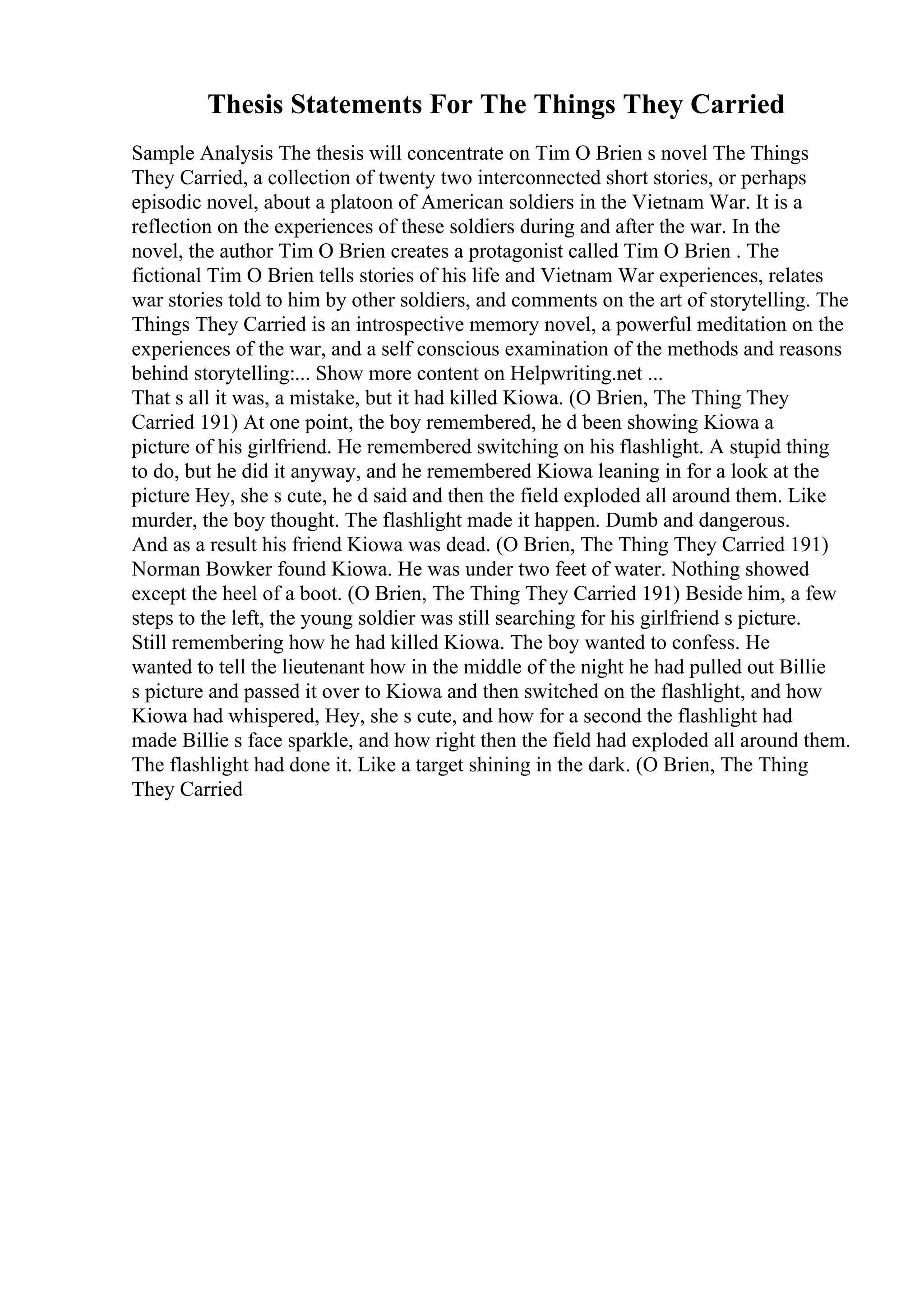 Thesis Statements For The Things They Carried
Sample Analysis The thesis will concentrate on Tim O Brien s novel The Things
They Carried, a collection of twenty two interconnected short stories, or perhaps
episodic novel, about a platoon of American soldiers in the Vietnam War. It is a
reflection on the experiences of these soldiers during and after the war. In the
novel, the author Tim O Brien creates a protagonist called Tim O Brien . The
fictional Tim O Brien tells stories of his life and Vietnam War experiences, relates
war stories told to him by other soldiers, and comments on the art of storytelling. The
Things They Carried is an introspective memory novel, a powerful meditation on the
experiences of the war, and a self conscious examination of the methods and reasons
behind storytelling:... Show more content on Helpwriting.net ...
That s all it was, a mistake, but it had killed Kiowa. (O Brien, The Thing They
Carried 191) At one point, the boy remembered, he d been showing Kiowa a
picture of his girlfriend. He remembered switching on his flashlight. A stupid thing
to do, but he did it anyway, and he remembered Kiowa leaning in for a look at the
picture Hey, she s cute, he d said and then the field exploded all around them. Like
murder, the boy thought. The flashlight made it happen. Dumb and dangerous.
And as a result his friend Kiowa was dead. (O Brien, The Thing They Carried 191)
Norman Bowker found Kiowa. He was under two feet of water. Nothing showed
except the heel of a boot. (O Brien, The Thing They Carried 191) Beside him, a few
steps to the left, the young soldier was still searching for his girlfriend s picture.
Still remembering how he had killed Kiowa. The boy wanted to confess. He
wanted to tell the lieutenant how in the middle of the night he had pulled out Billie
s picture and passed it over to Kiowa and then switched on the flashlight, and how
Kiowa had whispered, Hey, she s cute, and how for a second the flashlight had
made Billie s face sparkle, and how right then the field had exploded all around them.
The flashlight had done it. Like a target shining in the dark. (O Brien, The Thing
They Carried
 