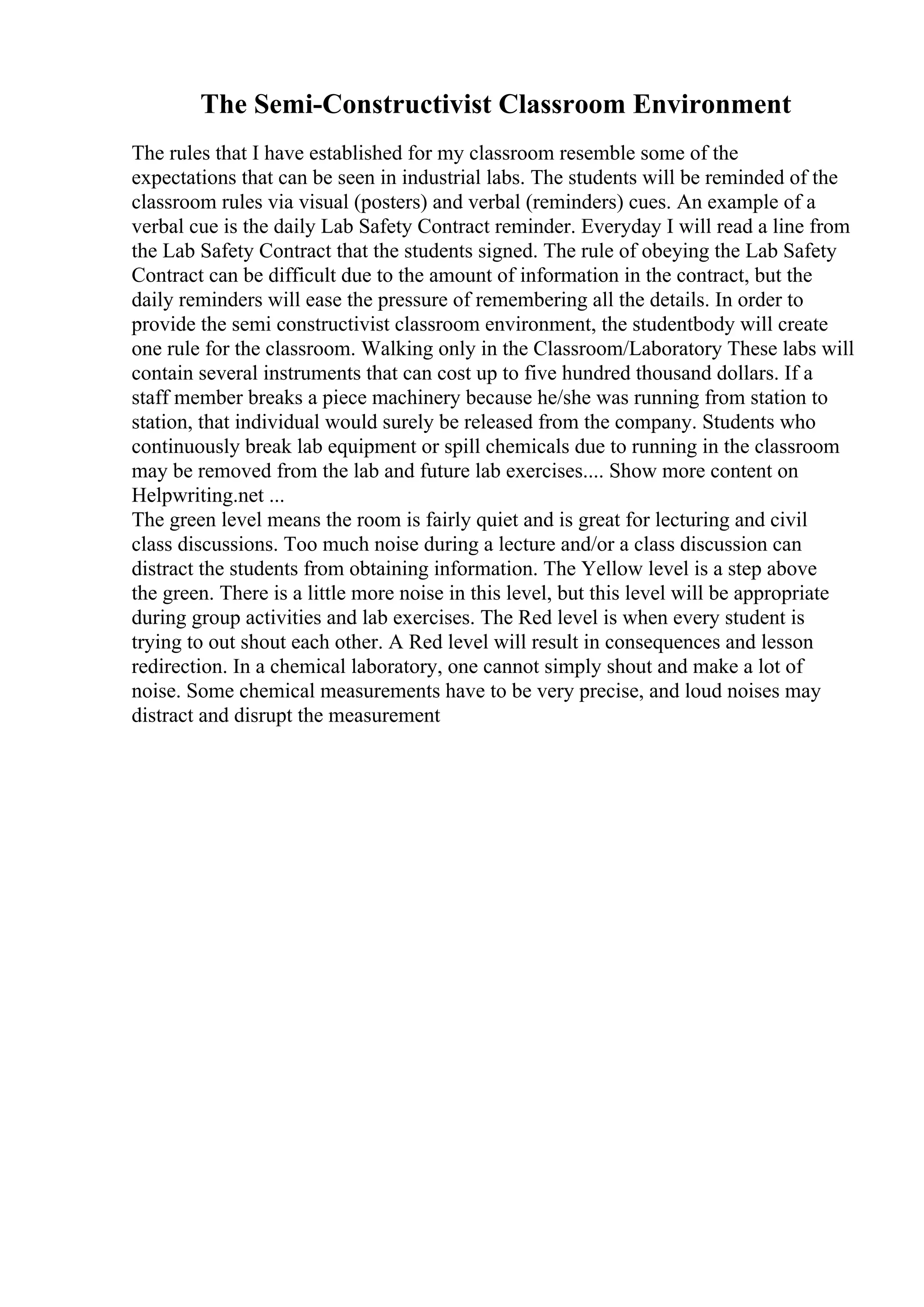 The Semi-Constructivist Classroom Environment
The rules that I have established for my classroom resemble some of the
expectations that can be seen in industrial labs. The students will be reminded of the
classroom rules via visual (posters) and verbal (reminders) cues. An example of a
verbal cue is the daily Lab Safety Contract reminder. Everyday I will read a line from
the Lab Safety Contract that the students signed. The rule of obeying the Lab Safety
Contract can be difficult due to the amount of information in the contract, but the
daily reminders will ease the pressure of remembering all the details. In order to
provide the semi constructivist classroom environment, the studentbody will create
one rule for the classroom. Walking only in the Classroom/Laboratory These labs will
contain several instruments that can cost up to five hundred thousand dollars. If a
staff member breaks a piece machinery because he/she was running from station to
station, that individual would surely be released from the company. Students who
continuously break lab equipment or spill chemicals due to running in the classroom
may be removed from the lab and future lab exercises.... Show more content on
Helpwriting.net ...
The green level means the room is fairly quiet and is great for lecturing and civil
class discussions. Too much noise during a lecture and/or a class discussion can
distract the students from obtaining information. The Yellow level is a step above
the green. There is a little more noise in this level, but this level will be appropriate
during group activities and lab exercises. The Red level is when every student is
trying to out shout each other. A Red level will result in consequences and lesson
redirection. In a chemical laboratory, one cannot simply shout and make a lot of
noise. Some chemical measurements have to be very precise, and loud noises may
distract and disrupt the measurement
 