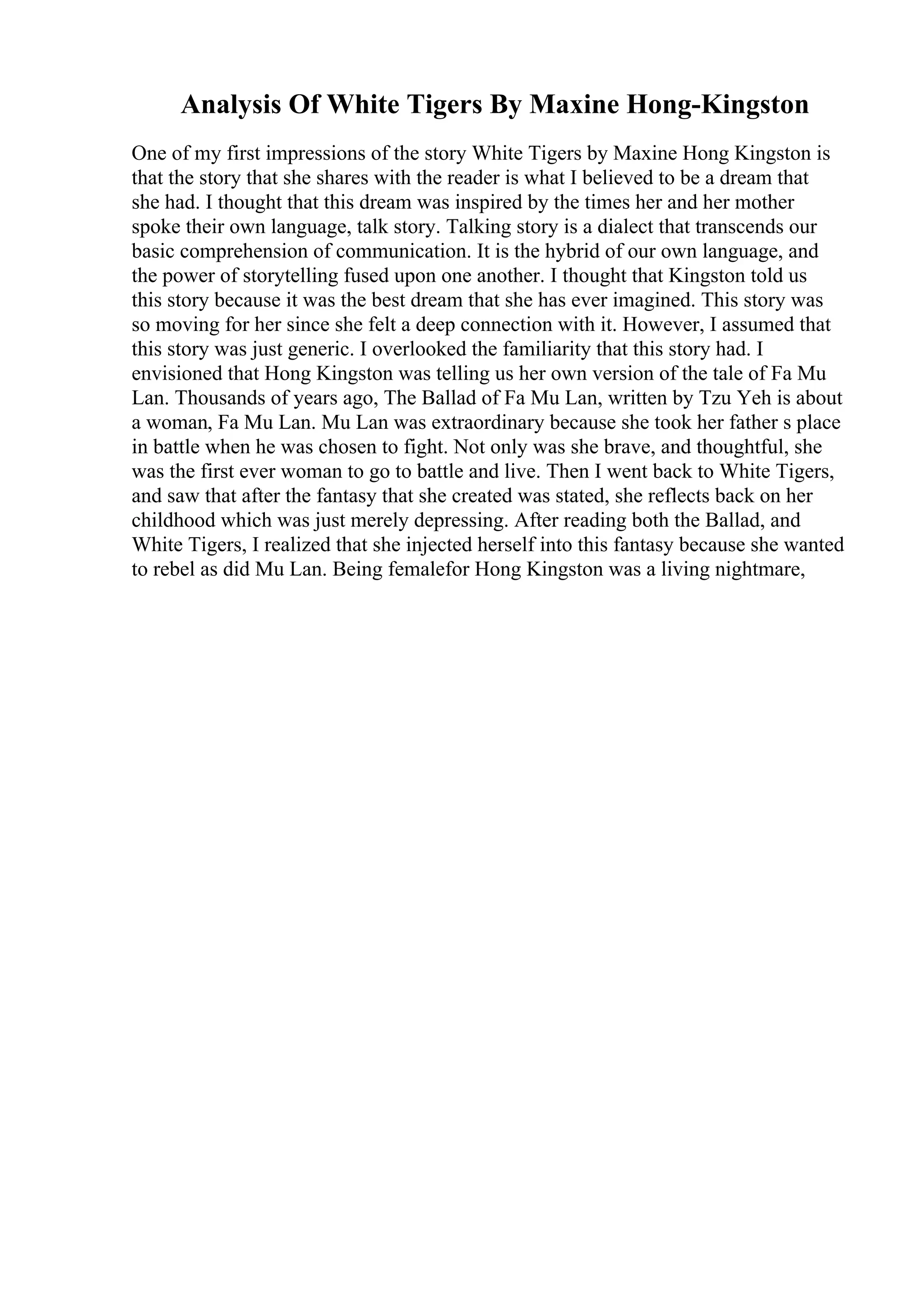 Analysis Of White Tigers By Maxine Hong-Kingston
One of my first impressions of the story White Tigers by Maxine Hong Kingston is
that the story that she shares with the reader is what I believed to be a dream that
she had. I thought that this dream was inspired by the times her and her mother
spoke their own language, talk story. Talking story is a dialect that transcends our
basic comprehension of communication. It is the hybrid of our own language, and
the power of storytelling fused upon one another. I thought that Kingston told us
this story because it was the best dream that she has ever imagined. This story was
so moving for her since she felt a deep connection with it. However, I assumed that
this story was just generic. I overlooked the familiarity that this story had. I
envisioned that Hong Kingston was telling us her own version of the tale of Fa Mu
Lan. Thousands of years ago, The Ballad of Fa Mu Lan, written by Tzu Yeh is about
a woman, Fa Mu Lan. Mu Lan was extraordinary because she took her father s place
in battle when he was chosen to fight. Not only was she brave, and thoughtful, she
was the first ever woman to go to battle and live. Then I went back to White Tigers,
and saw that after the fantasy that she created was stated, she reflects back on her
childhood which was just merely depressing. After reading both the Ballad, and
White Tigers, I realized that she injected herself into this fantasy because she wanted
to rebel as did Mu Lan. Being femalefor Hong Kingston was a living nightmare,
 