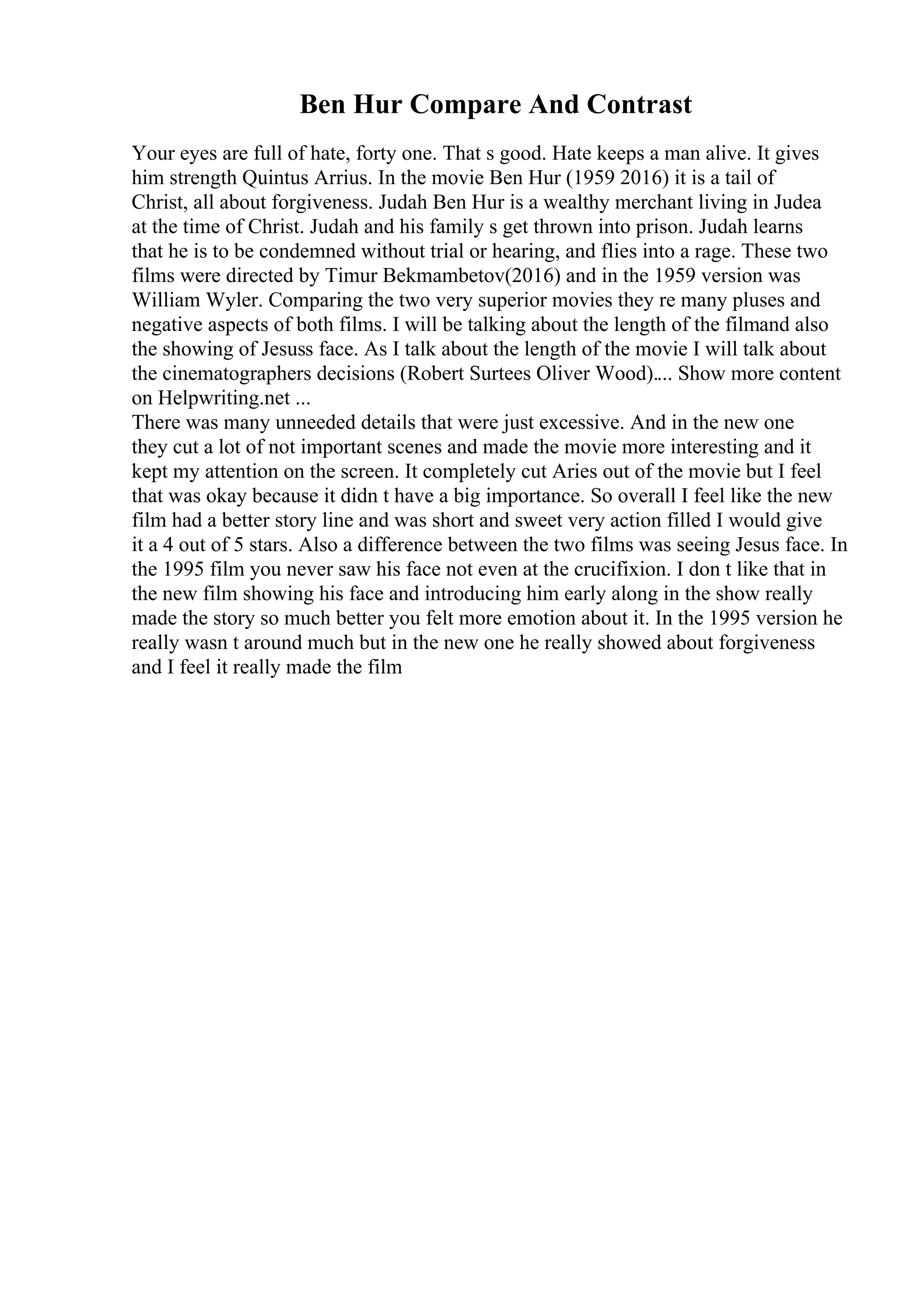 Ben Hur Compare And Contrast
Your eyes are full of hate, forty one. That s good. Hate keeps a man alive. It gives
him strength Quintus Arrius. In the movie Ben Hur (1959 2016) it is a tail of
Christ, all about forgiveness. Judah Ben Hur is a wealthy merchant living in Judea
at the time of Christ. Judah and his family s get thrown into prison. Judah learns
that he is to be condemned without trial or hearing, and flies into a rage. These two
films were directed by Timur Bekmambetov(2016) and in the 1959 version was
William Wyler. Comparing the two very superior movies they re many pluses and
negative aspects of both films. I will be talking about the length of the filmand also
the showing of Jesuss face. As I talk about the length of the movie I will talk about
the cinematographers decisions (Robert Surtees Oliver Wood).... Show more content
on Helpwriting.net ...
There was many unneeded details that were just excessive. And in the new one
they cut a lot of not important scenes and made the movie more interesting and it
kept my attention on the screen. It completely cut Aries out of the movie but I feel
that was okay because it didn t have a big importance. So overall I feel like the new
film had a better story line and was short and sweet very action filled I would give
it a 4 out of 5 stars. Also a difference between the two films was seeing Jesus face. In
the 1995 film you never saw his face not even at the crucifixion. I don t like that in
the new film showing his face and introducing him early along in the show really
made the story so much better you felt more emotion about it. In the 1995 version he
really wasn t around much but in the new one he really showed about forgiveness
and I feel it really made the film
 