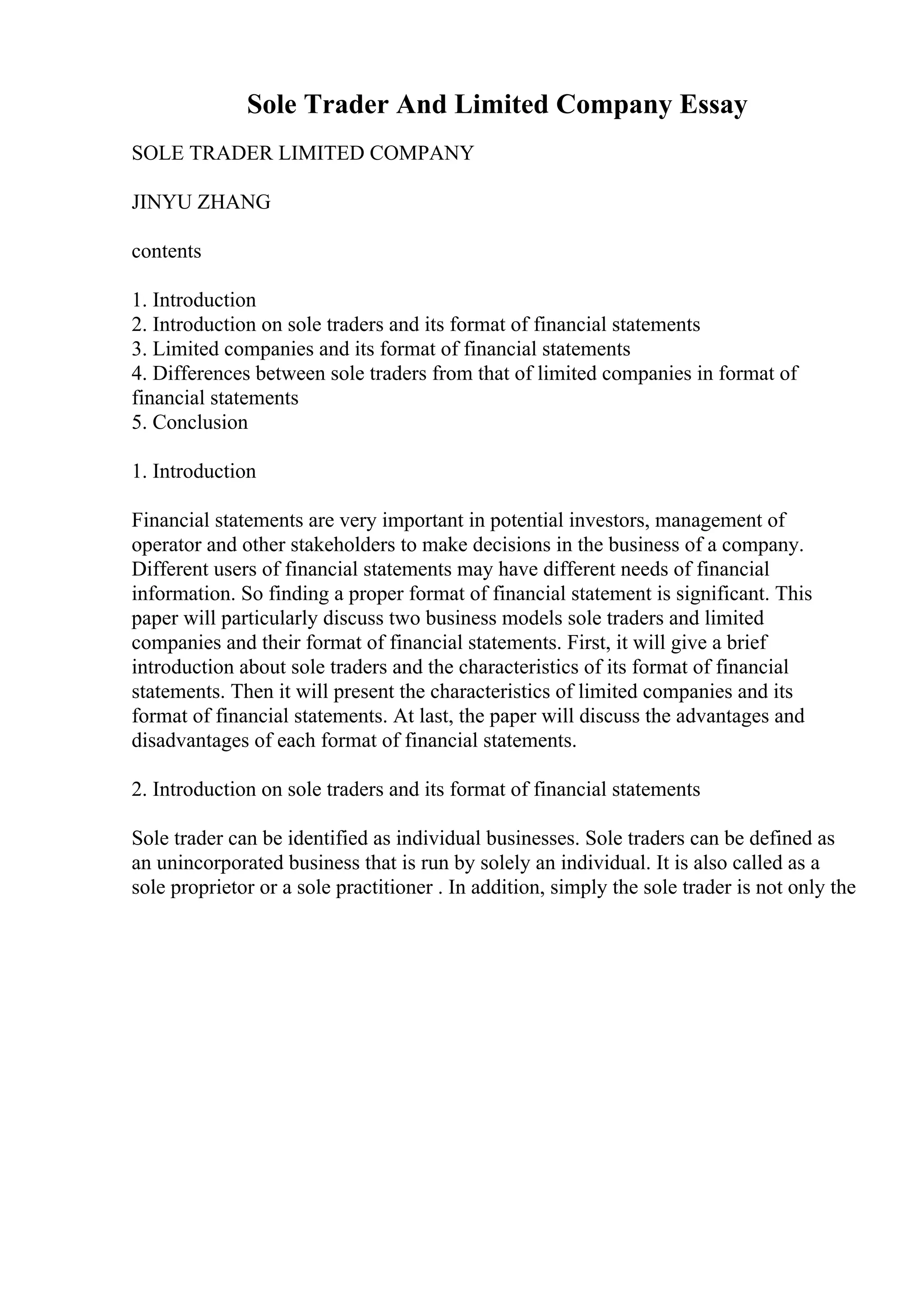 Sole Trader And Limited Company Essay
SOLE TRADER LIMITED COMPANY
JINYU ZHANG
contents
1. Introduction
2. Introduction on sole traders and its format of financial statements
3. Limited companies and its format of financial statements
4. Differences between sole traders from that of limited companies in format of
financial statements
5. Conclusion
1. Introduction
Financial statements are very important in potential investors, management of
operator and other stakeholders to make decisions in the business of a company.
Different users of financial statements may have different needs of financial
information. So finding a proper format of financial statement is significant. This
paper will particularly discuss two business models sole traders and limited
companies and their format of financial statements. First, it will give a brief
introduction about sole traders and the characteristics of its format of financial
statements. Then it will present the characteristics of limited companies and its
format of financial statements. At last, the paper will discuss the advantages and
disadvantages of each format of financial statements.
2. Introduction on sole traders and its format of financial statements
Sole trader can be identified as individual businesses. Sole traders can be defined as
an unincorporated business that is run by solely an individual. It is also called as a
sole proprietor or a sole practitioner . In addition, simply the sole trader is not only the
 