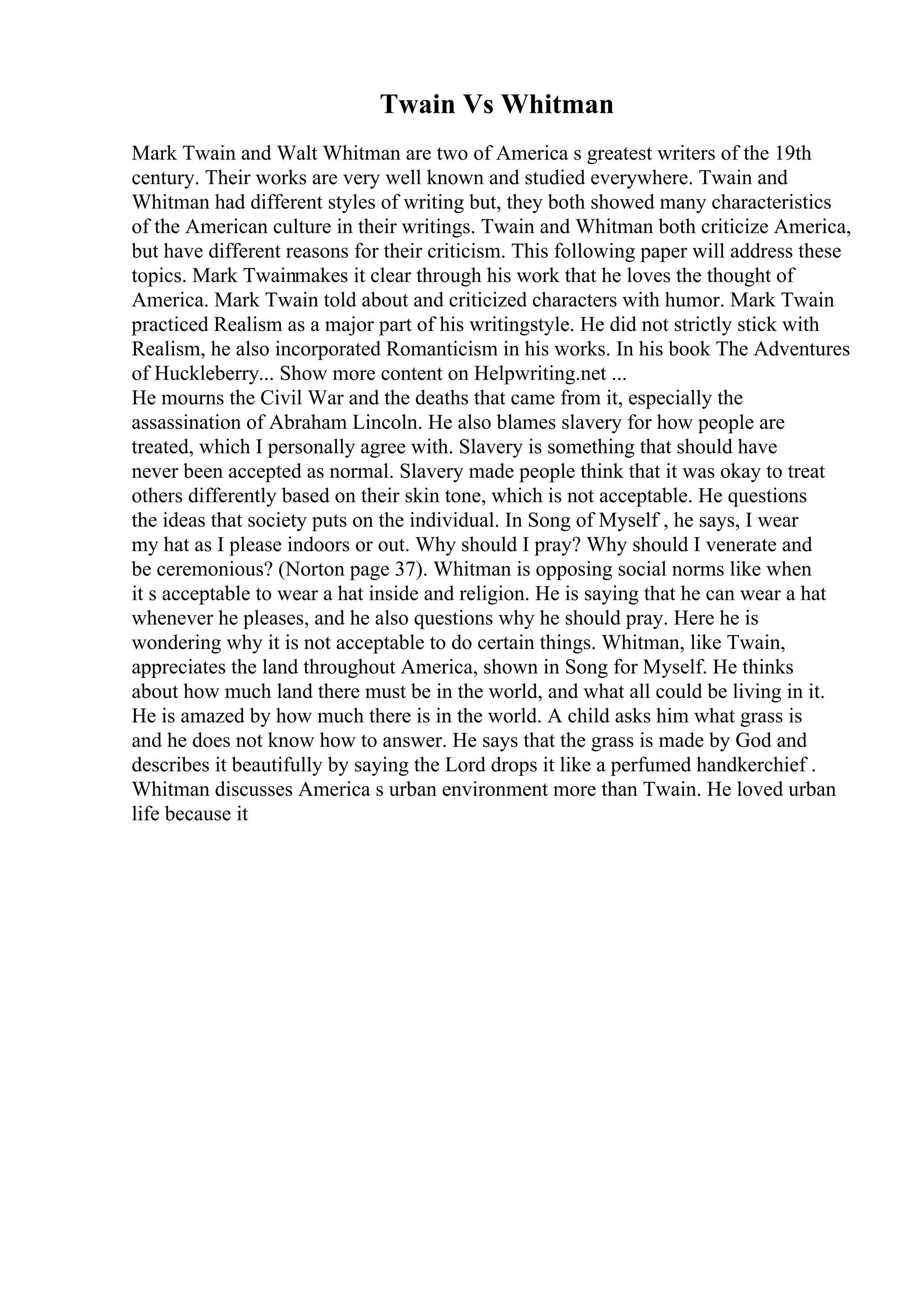 Twain Vs Whitman
Mark Twain and Walt Whitman are two of America s greatest writers of the 19th
century. Their works are very well known and studied everywhere. Twain and
Whitman had different styles of writing but, they both showed many characteristics
of the American culture in their writings. Twain and Whitman both criticize America,
but have different reasons for their criticism. This following paper will address these
topics. Mark Twainmakes it clear through his work that he loves the thought of
America. Mark Twain told about and criticized characters with humor. Mark Twain
practiced Realism as a major part of his writingstyle. He did not strictly stick with
Realism, he also incorporated Romanticism in his works. In his book The Adventures
of Huckleberry... Show more content on Helpwriting.net ...
He mourns the Civil War and the deaths that came from it, especially the
assassination of Abraham Lincoln. He also blames slavery for how people are
treated, which I personally agree with. Slavery is something that should have
never been accepted as normal. Slavery made people think that it was okay to treat
others differently based on their skin tone, which is not acceptable. He questions
the ideas that society puts on the individual. In Song of Myself , he says, I wear
my hat as I please indoors or out. Why should I pray? Why should I venerate and
be ceremonious? (Norton page 37). Whitman is opposing social norms like when
it s acceptable to wear a hat inside and religion. He is saying that he can wear a hat
whenever he pleases, and he also questions why he should pray. Here he is
wondering why it is not acceptable to do certain things. Whitman, like Twain,
appreciates the land throughout America, shown in Song for Myself. He thinks
about how much land there must be in the world, and what all could be living in it.
He is amazed by how much there is in the world. A child asks him what grass is
and he does not know how to answer. He says that the grass is made by God and
describes it beautifully by saying the Lord drops it like a perfumed handkerchief .
Whitman discusses America s urban environment more than Twain. He loved urban
life because it
 