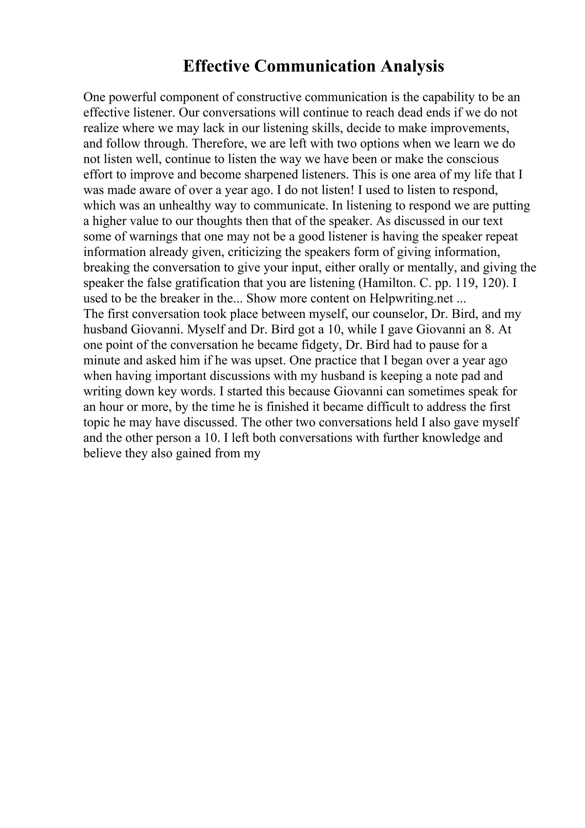 Effective Communication Analysis
One powerful component of constructive communication is the capability to be an
effective listener. Our conversations will continue to reach dead ends if we do not
realize where we may lack in our listening skills, decide to make improvements,
and follow through. Therefore, we are left with two options when we learn we do
not listen well, continue to listen the way we have been or make the conscious
effort to improve and become sharpened listeners. This is one area of my life that I
was made aware of over a year ago. I do not listen! I used to listen to respond,
which was an unhealthy way to communicate. In listening to respond we are putting
a higher value to our thoughts then that of the speaker. As discussed in our text
some of warnings that one may not be a good listener is having the speaker repeat
information already given, criticizing the speakers form of giving information,
breaking the conversation to give your input, either orally or mentally, and giving the
speaker the false gratification that you are listening (Hamilton. C. pp. 119, 120). I
used to be the breaker in the... Show more content on Helpwriting.net ...
The first conversation took place between myself, our counselor, Dr. Bird, and my
husband Giovanni. Myself and Dr. Bird got a 10, while I gave Giovanni an 8. At
one point of the conversation he became fidgety, Dr. Bird had to pause for a
minute and asked him if he was upset. One practice that I began over a year ago
when having important discussions with my husband is keeping a note pad and
writing down key words. I started this because Giovanni can sometimes speak for
an hour or more, by the time he is finished it became difficult to address the first
topic he may have discussed. The other two conversations held I also gave myself
and the other person a 10. I left both conversations with further knowledge and
believe they also gained from my
 