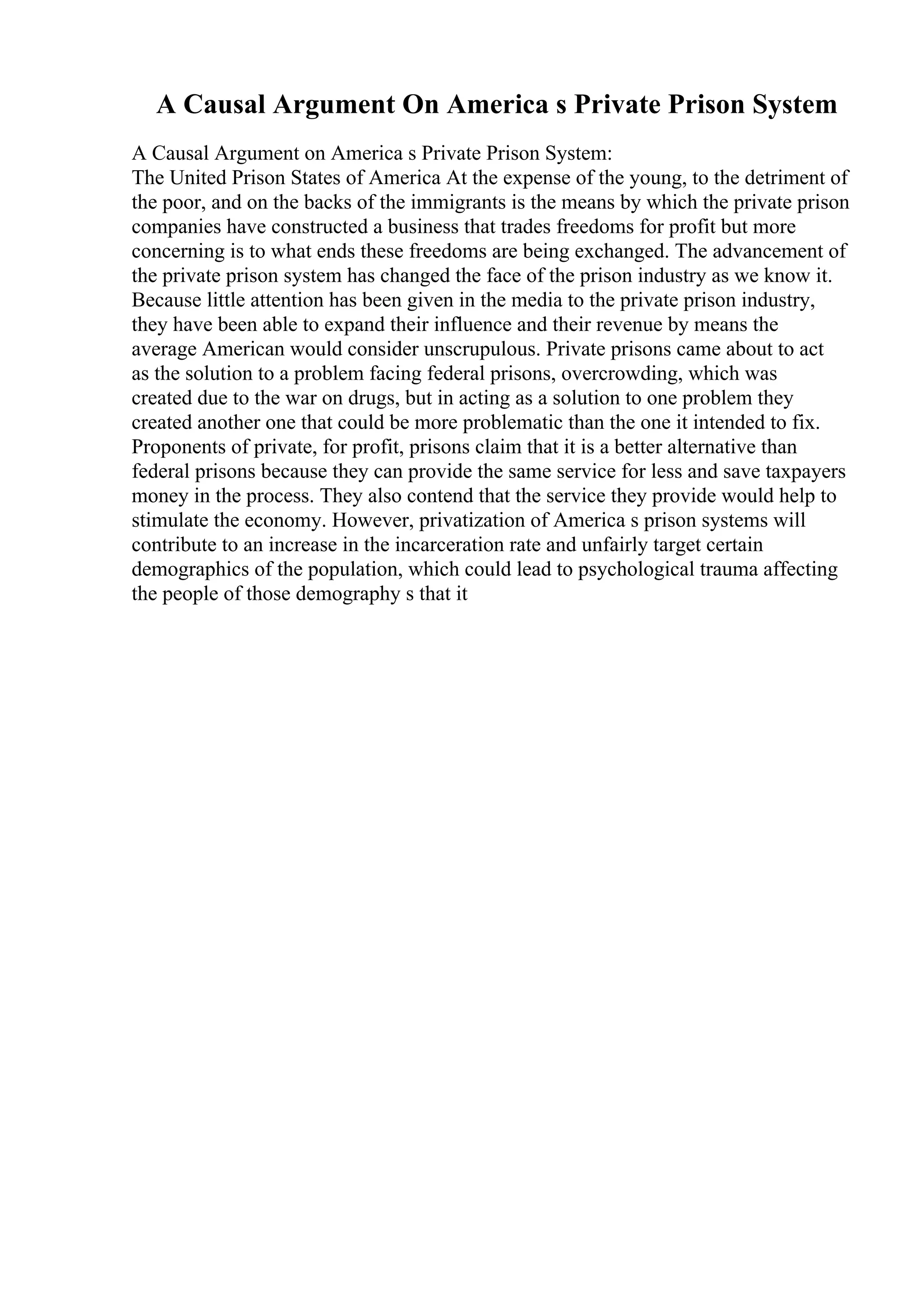 A Causal Argument On America s Private Prison System
A Causal Argument on America s Private Prison System:
The United Prison States of America At the expense of the young, to the detriment of
the poor, and on the backs of the immigrants is the means by which the private prison
companies have constructed a business that trades freedoms for profit but more
concerning is to what ends these freedoms are being exchanged. The advancement of
the private prison system has changed the face of the prison industry as we know it.
Because little attention has been given in the media to the private prison industry,
they have been able to expand their influence and their revenue by means the
average American would consider unscrupulous. Private prisons came about to act
as the solution to a problem facing federal prisons, overcrowding, which was
created due to the war on drugs, but in acting as a solution to one problem they
created another one that could be more problematic than the one it intended to fix.
Proponents of private, for profit, prisons claim that it is a better alternative than
federal prisons because they can provide the same service for less and save taxpayers
money in the process. They also contend that the service they provide would help to
stimulate the economy. However, privatization of America s prison systems will
contribute to an increase in the incarceration rate and unfairly target certain
demographics of the population, which could lead to psychological trauma affecting
the people of those demography s that it
 